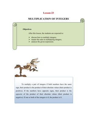 Lesson 23<br />MULTIPLICATION OF INTEGERS<br />Objectives<br />After this lesson, the students are expected to:<br />discuss how to multiply integers;<br />master the rules in multiplying integers;<br />analyze the given expression.<br />249884371<br />To multiply a pair of integers if both numbers have the same sign, their product is the product of their absolute values (their product is positive). If the numbers have opposite signs, their product is the opposite of the product of their absolute values (their product is negative). If one or both of the integers is 0, the product is 0. <br />Examples: In the product below, both numbers are positive, so we just take their product.4 × 3 = 12 In the product below, both numbers are negative, so we take the product of their absolute values.(-4) × (-5) = |-4| × |-5| = 4 × 5 = 20 In the product of (-7) × 6, the first number is negative and the second is positive, so we take the product of their absolute values, which is |-7| × |6| = 7 × 6 = 42, and give this result a negative sign: -42, so (-7) × 6 = -42. In the product of 12 × (-2), the first number is positive and the second is negative, so we take the product of their absolute values, which is |12| × |-2| = 12 × 2 = 24, and give this result a negative sign: -24, so 12 × (-2) = -24. <br />47625033655<br />To multiply any number of integers:<br />1. Count the number of negative numbers in the product. <br />2. Take the product of their absolute values.<br />3. If the number of negative integers counted in step 1 is even, the product is just the product from step 2, if the number of negative integers is odd, the product is the opposite of the product in step 2 (give the product in step 2 a negative sign). If any of the integers in the product is 0, the product is 0.<br />Example:<br />44426082773874 × (-2) × 3 × (-11) × (-5) = ?<br />Counting the number of negative integers in the product, we see that there are 3 negative integers: -2, -11, and -5. Next, we take the product of the absolute values of each number:4 × |-2| × 3 × |-11| × |-5| = 1320. Since there were an odd number of integers, the product is the opposite of 1320, which is -1320, so4 × (-2) × 3 × (-11) × (-5) = -1320.<br />4442608149448<br />-579233-329712WORKSHEET NO. 23<br />NAME: ___________________________________DATE: _____________ <br />YEAR & SECTION: ________________________RATING: ___________<br />-9144026670<br /> Solve the following<br />SOLUTION-2344x-65=_______________________<br />5423x(-7)= _______________________<br />56x(-67)= ________________________<br />-576x(-67)= _______________________<br />-4322128321946-54x7=___________________________<br />768x(-753)= ______________________<br />-432x(-67)= _______________________<br />754x(-67)= _______________________<br />123x(-664)= ______________________<br />6788x(-7)= _______________________<br />12x(43)(-8)= ______________________<br />54x(-65)(5)= ______________________<br />56x8(-78)= _______________________<br />45x(-65)(45)= _____________________<br />56x(-97)(45)= _____________________<br />
