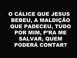 O CÁLICE QUE JESUS
BEBEU, A MALDIÇÃO
QUE PADECEU, TUDO
POR MIM, P’RA ME
SALVAR, QUEM
PODERÁ CONTAR?
 