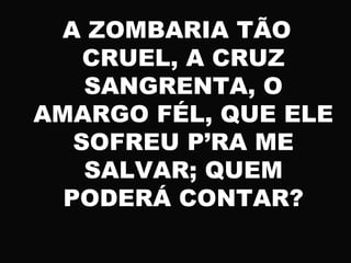 A ZOMBARIA TÃO
CRUEL, A CRUZ
SANGRENTA, O
AMARGO FÉL, QUE ELE
SOFREU P’RA ME
SALVAR; QUEM
PODERÁ CONTAR?
 