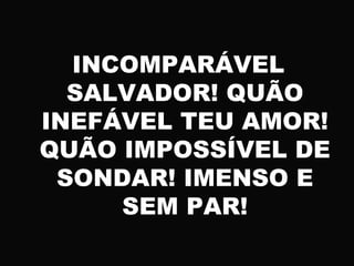 INCOMPARÁVEL
SALVADOR! QUÃO
INEFÁVEL TEU AMOR!
QUÃO IMPOSSÍVEL DE
SONDAR! IMENSO E
SEM PAR!
 