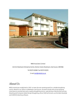 MDO Associates Limited
Unit 23, Newhaven Enterprise Centre, Denton Island, Newhaven, East Sussex. BN9 9BA
Tel 01273 615062 Fax 01273 615251
E-mail mail@mdoltd.co.uk
AboutUs
MDO Limited was established in 2001 to meet the ever growing need for a reliable draughting
service. Based in our offices in Newhaven, East Sussex, we work closely with an ever growing
client base to provide them with a quality draughting service, specialising in Reinforced Concrete
Detailing and Computer Aided Design Draughting, all our CAD technicians use the latest AutoCad
and CADS RC detailing software.
 
