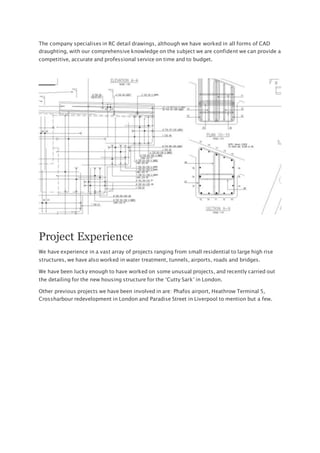 The company specialises in RC detail drawings, although we have worked in all forms of CAD
draughting, with our comprehensive knowledge on the subject we are confident we can provide a
competitive, accurate and professional service on time and to budget.
Project Experience
We have experience in a vast array of projects ranging from small residential to large high rise
structures, we have also worked in water treatment, tunnels, airports, roads and bridges.
We have been lucky enough to have worked on some unusual projects, and recently carried out
the detailing for the new housing structure for the ‘Cutty Sark’ in London.
Other previous projects we have been involved in are: Phafos airport, Heathrow Terminal 5,
Crossharbour redevelopment in London and Paradise Street in Liverpool to mention but a few.
 