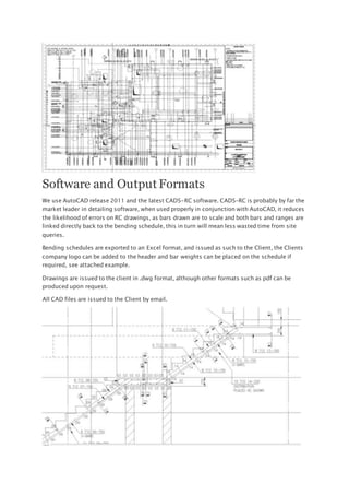 Software and Output Formats
We use AutoCAD release 2011 and the latest CADS-RC software. CADS-RC is probably by far the
market leader in detailing software, when used properly in conjunction with AutoCAD, it reduces
the likelihood of errors on RC drawings, as bars drawn are to scale and both bars and ranges are
linked directly back to the bending schedule, this in turn will mean less wasted time from site
queries.
Bending schedules are exported to an Excel format, and issued as such to the Client, the Clients
company logo can be added to the header and bar weights can be placed on the schedule if
required, see attached example.
Drawings are issued to the client in .dwg format, although other formats such as pdf can be
produced upon request.
All CAD files are issued to the Client by email.
 