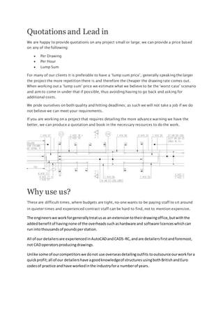 Quotations and Lead in
We are happy to provide quotations on any project small or large; we can provide a price based
on any of the following:
 Per Drawing
 Per Hour
 Lump Sum
For many of our clients it is preferable to have a ‘lump sum price’, generally speaking the larger
the project the more repetition there is and therefore the cheaper the drawing rate comes out.
When working out a ‘lump sum’ price we estimate what we believe to be the ‘worst case’ scenario
and aim to come in under that if possible, thus avoiding having to go back and asking for
additional costs.
We pride ourselves on both quality and hitting deadlines; as such we will not take a job if we do
not believe we can meet your requirements.
If you are working on a project that requires detailing the more advance warning we have the
better, we can produce a quotation and book in the necessary resources to do the work.
Why use us?
These are difficult times, where budgets are tight, no one wants to be paying staff to sit around
in quieter times and experienced contract staff can be hard to find, not to mention expensive.
The engineerswe workforgenerallytreatusas an extensiontotheirdrawingoffice,butwiththe
addedbenefitof havingnone of the overheadssuchashardware and software licenceswhichcan
run intothousandsof poundsperstation.
All of our detailersare experiencedinAutoCADandCADS-RC,andare detailersfirstandforemost,
not CADoperatorsproducingdrawings.
Unlike some of ourcompetitorswe donot use overseasdetailingoutfits tooutsource ourworkfora
quickprofit;all of our detailers have agoodknowledgeof structures usingbothBritishandEuro
codesof practice andhave workedinthe industryfora numberof years.
 