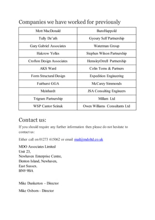 Companies we have worked for previously
Mott MacDonald BuroHappold
Tully De’ath Gyoury Self Partnership
Gary Gabriel Associates Waterman Group
Halcrow Yolles Stephen Wilson Partnership
Crofton Design Associates HemsleyOrrell Partnership
AKS Ward Colin Toms & Partners
Form Structural Design Expedition Engineering
Fairhurst GGA McCarey Simmonds
Meinhardt JSA Consulting Engineers
Trigram Partnership Millam Ltd
WSP Cantor Seinuk Owen Williams Consultants Ltd
Contact us:
If you should require any further information then please do not hesitate to
contact us:
Either call on 01273 615062 or email mail@mdoltd.co.uk
MDO Associates Limited
Unit 23,
Newhaven Enterprise Centre,
Denton Island, Newhaven,
East Sussex.
BN9 9BA
Mike Dunkerton – Director
Mike Osborn– Director
 