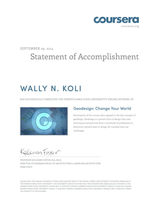 coursera.org
Statement of Accomplishment
SEPTEMBER 29, 2014
WALLY N. KOLI
HAS SUCCESSFULLY COMPLETED THE PENNSYLVANIA STATE UNIVERSITY'S ONLINE OFFERING OF
Geodesign: Change Your World
Participants of this course were exposed to the key concepts of
geodesign. Geodesign is a proven form of design that uses
techniques and practices from a multitude of professions to
determine optimal ways to design for complex land use
challenges.
PROFESSOR KELLEANN FOSTER, RLA, ASLA
DIRECTOR, STUCKEMAN SCHOOL OF ARCHITECTURE & LANDSCAPE ARCHITECTURE
PENN STATE
PLEASE NOTE: THE ONLINE OFFERING OF THIS CLASS DOES NOT REFLECT THE ENTIRE CURRICULUM OFFERED TO STUDENTS ENROLLED AT
THE PENNSYLVANIA STATE UNIVERSITY. THIS STATEMENT DOES NOT AFFIRM THAT THIS STUDENT WAS ENROLLED AS A STUDENT AT THE
PENNSYLVANIA STATE UNIVERSITY IN ANY WAY. IT DOES NOT CONFER A PENNSYLVANIA STATE UNIVERSITY GRADE; IT DOES NOT CONFER
PENNSYLVANIA STATE UNIVERSITY CREDIT; IT DOES NOT CONFER A PENNSYLVANIA STATE UNIVERSITY DEGREE; AND IT DOES NOT VERIFY
THE IDENTITY OF THE STUDENT.
 