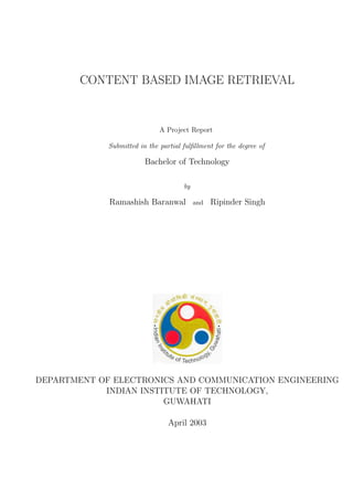 CONTENT BASED IMAGE RETRIEVAL
A Project Report
Submitted in the partial fulﬁllment for the degree of
Bachelor of Technology
by
Ramashish Baranwal and Ripinder Singh
DEPARTMENT OF ELECTRONICS AND COMMUNICATION ENGINEERING
INDIAN INSTITUTE OF TECHNOLOGY,
GUWAHATI
April 2003
 