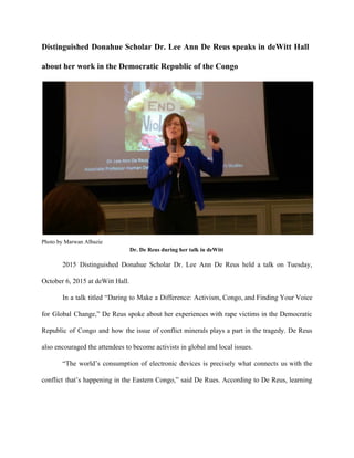 Distinguished Donahue Scholar Dr. Lee Ann De Reus speaks in deWitt Hall                       
about her work in the Democratic Republic of the Congo 
 
Photo by Marwan Albazie 
Dr. De Reus during her talk in deWitt 
2015 Distinguished Donahue Scholar Dr. Lee Ann De Reus held a talk on Tuesday,                           
October 6, 2015 at deWitt Hall. 
In a talk titled “Daring to Make a Difference: Activism, Congo, and Finding Your Voice                             
for Global Change,” De Reus spoke about her experiences with rape victims in the Democratic                             
Republic of Congo and how the issue of conflict minerals plays a part in the tragedy. De Reus                                   
also encouraged the attendees to become activists in global and local issues. 
“The world’s consumption of electronic devices is precisely what connects us with the                         
conflict that’s happening in the Eastern Congo,” said De Rues. According to De Reus, learning                             
 