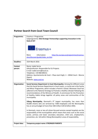 Partner Search from Ceutí Town Council
Programme: Erasmus + Programme
Subprogramme: KA2 Strategic Partnerships supporting innovation in the
field of VET
More information: http://ec.europa.eu/programmes/erasmus-
plus/discover/guide/index_en.htm
Deadline: 31th March 2016
Contact
person:
Name: Isabel Serna
title/profession: Responsible for EU Projects
E-mail: isabel.serna@ceuti.es
Telephone: +34 968 690151
Address: Ayuntamiento de Ceutí – Plaza José Virgili, 1 – 30562 Ceutí – Murcia
(Spain)
Website: www.ceuti.es
Organisation Social Services Department in Ceutí Municipality: Among the different areas
that the Social Services Department in Ceutí covers, a crucial one is the Family
and Minor Programme, which includes a Parent’s School. Moreover Ceutí has
adhered to the National Strategy to Promote a Healthy Lifestyle following the
recommendations of the Ministry of Health. A commission for the Promotion
of Healthy Habits brings together all policy areas and communities of the
municipality.
Viborg Municipality, Denmark’s 9th
largest municipality, has more than
93,000 citizens who are serviced by 7.000 employees and the Municipality
has an annual budget of more than 500 million EUR (4 billion DKK).
In Denmark, more or less all citizen-focused services except hospitals are the
responsibility of the municipalities which means that areas such as the social
sector, primary and lower secondary education, child care, employment,
prevention, etc. fall within Viborg Municipality's areas of responsibility.
Project idea: Temporary project name: STRONGER PARENTS
 