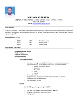 MUHAMMAD SHAHID
ADDRESS : R-692 SECTOR 7-D-3 NORTH KARACHI, SINDH , KARACHI, PAKISTAN
Cell # 0345-2801973
Email : shahid2801973@gmail.com
Career Objective
To obtain a position as a team-player in a people-oriented organization where I can maximize my demanding customer and
developers experience in a challenging environment to achieve the organizations aim and objectives and maximize
organization goals.”
ACADEMIC QUALIFICATION
 B.COM 1995 Karachi University
 Inter 1992 Karachi Board
 Matric 1989 Karachi Board
PROFESSIONAL EXPERIENCE
Hamdard University, Karachi
Oracle Developer
Computer Programmer
Job Responsibilities
As Oracle Programmer:
 I have been working since 1998 with following modules of the accounting
application software, developed in Oracle, used in Finance department:
o Student information system
o GL system
o PF System
o Loan
o Payroll
 Developed modules.
 Designed various Reports in Oracle Developer on need as per request.
 Transferring Data into New System.
 Data Restore and Backup.
Current:
Hamdard Campus Management System (CMS)
 Look after CMS Changes as per requirement in apex 4.2
 Designing and modifying new requirements
 Making reports
1
 