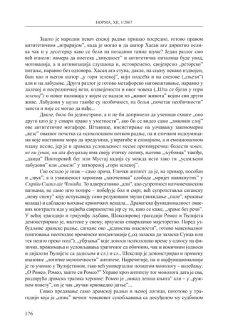 НОРМА, XII, 1/2007
176
Зашто је народни певач епској радњи пришао посредно, готово правом
антитетичком „играријом”, када је могао и да шатор Хасан аге директно осли-
ка чак и у десетерцу како се бели на позадини тамне шуме? Један разлог смо
већ изнели: намера да поетска „зачудност” и антитетичка питалица буде увод,
мотивација, а и активизација слушаоца и, истовремено, својеврсно „реторско”
питање, наравно без одговора. Хасан ага ступа, дакле, на сцену некако издвојен,
баш као и његов шатор „у гори зеленој”, који подсећа и на снегове („сњези”)
али и на лабудове. Други разлог је готово метафорско наговештавање, наравно у
далекој и посредничкој вези, издвојености и овог човека („Шта се бјели у гори
зеленој”) и новог положаја у којем се налази из „живог живота” којим сви други
живе. Лабудови у шуми такође су необичност, па бољи „почетак необичности”
заиста и није се могао да нађе...
Дакле, било би једнострано, а и не би допринело да ученици схвате „оно
друго што је у ствари право у уметности”, ако би се видео само „ликовни слој”
ове антитетичне метафоре. Штавише, инсистирање на уочавању закономерне
„везе” оваквог почетка са психолошком потком радње, па и етичким недоумица-
ма које наставник мора да предузима, узвратиће и сазнајном, а и емоционалном
плану песме, јер је и драмска условљеност песме противуречна: болести човек,
не ни јунак, ни ага феудалац има своју етичку логику, његова „љубовца” такође,
„даиџа” Пинторовић бег или Мустај кадија су можда исто тако ти „усамљени
лабудови” или „сњези” у затвореној „гори зеленој”.
Све остало је ипак – само прича. Етички антитет да је, на пример, посебан
и „звук”, а и узвишеност хероизма „заточеника” слободе „мријет навикнутих” у
Смрти Смаил аге Ченгића. То адверсативно „али”, као супротност натчовечанским
патњама, не само што потире – побеђује бол и смрт, већ супротставља сатанску
„нему сцену” коју испуњавају само редуковани звуци (звиждање „пале”, крцкање
колаца) и сабласно њихање крвничких вешала... Драматска функционалност овак-
вих контраста иде у највећа савршенства јер су то, како се каже, „драме без речи”.
У већој трагедији и тријумфу љубави, Шекспировој трагедији Ромео и Ђулијета
демонстрирано је, малтене у свему, врхунско стваралачко мајсторство. Поред уз-
будљиве драмске радње, саткане око „јединства опасности”, готово максималног
поштовања неопходне временске кондензације („од заласка до заласка Сунца или
тек нешто преко тога”), „убрзања” које доноси психолошко време у односу на фи-
зичко, прожимања и условљавања трагичног са обичним, чак и комичним (односи
и дијалози Ђулијете са дадиљом и сл.) и сл., Шекспир је демонстрирао и примену
изазовне „логичке нелогичности” антитезе. Најречитије, па и најфункционалније
је то учинио у Ђулијетином, тако већ универзално познатом монологу – колебању:
„О Ромео, Ромео, зашто си Ромео?” Управо кроз антитезу тог монолога дата је сва,
раздирућа драмска трагика хероине: Ромео је „никад лепша књига” али – у „руж-
ном повезу”, он је чак „вучки крвожедно јагње”...
Свако предавање само драмској радњи и њеној логици, поготово у тра-
гедији која је „опис” вечног човековог сукобљавања са досуђеном му судбином
 
