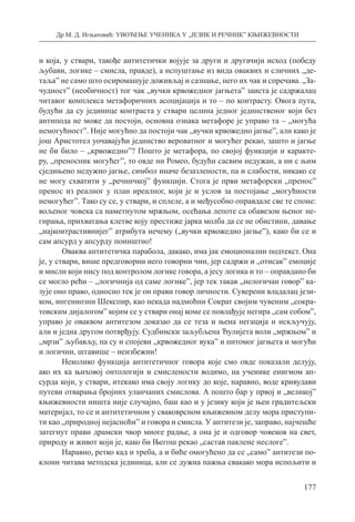 Др М. Д. Игњатовић: УВОЂЕЊЕ УЧЕНИКА У „ЈЕЗИК И РЕЧНИК” КЊИЖЕВНОСТИ
177
и која, у ствари, такође антитетички војује за други и другачији исход (победу
љубави, логике – смисла, правде), а испуштање из вида оваквих и сличних „де-
таља” не само што осиромашује доживљај и сазнање, него их чак и спречава. „За-
чудност” (необичност) тог чак „вучки крвожедног јагњета” заиста је садржалац
читавог комплекса метафоричних асоцијација и то – по контрасту. Овога пута,
будући да су јединице контраста у ствари целина једног јединственог који без
антипода не може да постоји, основна ознака метафоре је управо та – „могућа
немогућност”. Није могућно да постоји чак „вучки крвожедно јагње”, али како је
још Аристотел уочавајући јединство вероватног и могућег рекао, зашто и јагње
не би било – „крвожедно”? Пошто је метафора, по својој функцији и каракте-
ру, „преносник могућег”, то овде ни Ромео, будући сасвим недужан, а ни с њим
сједињено недужно јагње, симбол иначе безазлености, па и слабости, никако се
не могу схватити у „речничкој” функцији. Стога је први метафорски „пренос”
пренос из реалног у план иреалног, који је и услов за постојање „могућности
немогућег”. Тако су се, у ствари, и сплеле, а и међусобно оправдале све те споне:
вољеног човека са наметнутом мржњом, осећања лепоте са обавезом њеног не-
гирања, прихватања клетве коју престиже јарка молба да се не обистини, давање
„најконтрастивнијег” атрибута нечему („вучки крвожедно јагње”), како би се и
сам апсурд у апсурду поништио!
Оваква антитетичка парабола, дакако, има јак емоционални подтекст. Она
је, у ствари, више предговорни него говорни чин, јер садржи и „отисак” емоције
и мисли који нису под контролом логике говора, а јесу логика и то – оправдано би
се могло рећи – „логичнија од саме логике”, јер тек такав „нелогичан говор” ка-
зује оно право, односно тек је он прави говор личности. Суверени владалац јези-
ком, ингениозни Шекспир, као некада надмоћни Сократ својим чувеним „сокра-
товским дијалогом” којим се у ствари онај коме се повлађује негира „сам собом”,
управо је оваквом антитезом доказао да се теза и њена негација и искључују,
али и једна другом потврђују. Судбински заљубљена Ђулијета воли „мржњом” и
„мрзи” љубављу, па су и спојеви „крвожедног вука” и питомог јагњета и могући
и логични, штавише – неизбежни!
Неколико функција антитетичног говора које смо овде показали делују,
ако их ка њиховој онтологији и смислености водимо, на ученике енигмом ап-
сурда који, у ствари, итекако има своју логику до које, наравно, воде кривудави
путеви отварања бројних уланчаних смислова. А пошто бар у првој и „великој”
књижевности ништа није случајно, баш као и у језику који је њен градитељски
материјал, то се и антитетичном у сваковрсном књижевном делу мора приступи-
ти као „природној нејасноћи” и говора и смисла. У антитези је, заправо, најчешће
затегнут прави драмски чвор многе радње, а она је и одговор човеков на свет,
природу и живот који је, како би Његош рекао „састав паклене неслоге”.
Наравно, ретко кад и треба, а и биће омогућено да се „само” антитези по­
клони читава методска јединица, али се дужна пажња свакако мора испољити и
 