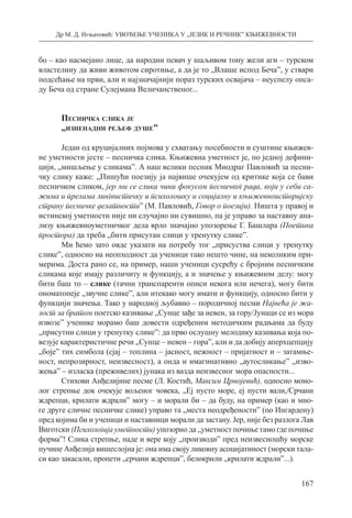 Др М. Д. Игњатовић: УВОЂЕЊЕ УЧЕНИКА У „ЈЕЗИК И РЕЧНИК” КЊИЖЕВНОСТИ
167
бо – као насмејано лице, да народни певач у шаљивом тону жели аги – турском
властелину да живи животом сиротиње, а да је то „Влаше испод Беча”, у ствари
подсећање на први, али и најзначајнији пораз турских освајача – неуспелу опса-
ду Беча од стране Сулејмана Величанственог...
Песничка слика је
„изненадни рељеф душе”
Један од круцијалних појмова у схватању посебности и суштине књижев-
не уметности јесте – песничка слика. Књижевна уметност је, по једној дефини-
цији, „мишљење у сликама”. А наш велики песник Миодраг Павловић за песни­
чку слику каже: „Пишући поезију ја највише очекујем од критике која се бави
песничком сликом, јер ми се слика чини фокусом песничког рада, који у себи са-
жима и прелама лингвистичку и психолошку и социјалну и књижевноисторијску
страну песничке делатности” (М. Павловић, Говор о поезији). Ништа у правој и
истинској уметности није ни случајно ни сувишно, па је управо за наставну ана-
лизу књижевноуметничког дела врло значајно упозорење Г. Башлара (Поетика
простора) да треба „бити присутан слици у тренутку слике”.
Ми ћемо зато овде указати на потребу тог „присуства слици у тренутку
слике”, односно на неопходност да ученици тако нешто чине, на неколиким при-
мерима. Доста рано се, на пример, наши ученици сусрећу с бројним песничким
сликама које имају различиту и функцију, а и значење у књижевном делу: могу
бити баш то – слике (тачни транспаренти описи некога или нечега), могу бити
оно­матопеје „звучне слике”, али итекако могу имати и функцију, односно бити у
функцији значења. Тако у народној љубавно – породичној песми Највећа је жа­
лост за братом поетско казивање „Сунце зађе за невен, за гору/Јунаци се из мора
извозе” ученике морамо баш довести одређеним методичким радњама да буду
„присутни слици у тренутку слике”: да прво ослушну мелодику казивања која по-
везује карактеристичне речи „Сунце – невен – гора”, али и да добију аперхцепцију
„боје” тих симбола (сјај – топлина – јасност, нежност – пријатност и – затамње-
ност, непрозирност, неизвесност), а онда и имагинативно „аутосликање” „изво-
жења” – изласка (преживелих) јунака из вазда неизвесног мора опасности...
Стихови Анђелијине песме (Л. Костић, Максим Црнојевић), односно моно-
лог стрепње док очекује вољеног човека, „Еј пусто море, еј пусти вали,/Срчани
ждре­пци, крилати ждрали” могу – и морали би – да буду, на пример (као и мно-
ге друге сличне песничке слике) управо та „места неодређености” (по Ингардену)
пред којима би и ученици и наставници морали да застану. Јер, није без разлога Лав
Виготски (Психологија уметности) упозорио да „уметност почиње тамо где почиње
форма”! Слика стрепње, наде и вере коју „производи” пред неизвесношћу морске
пучине Анђелија вишеслојна је: она има своју ликовну асоцијатиност (морски тала-
си као закасали, пропети „срчани ждрепци”, белокрили „крилати ждрали”...).
 
