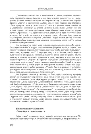 НОРМА, XII, 1/2007
168
„Способност замишљања и представљања”, дакле уметничка имагина-
ција, представља управо простор у који прво ученике морамо увести. Неупо-
редиво је мање значајан сижејно- фактографски слој, у конкретном случају,
рецимо, „прича” о драматичној љубави која и чини поетику ове трагедије.
„Бити присутан сли­ци у тренутку слике” овде и за ученике значи: довести их
у „осећавање” (емпатију) да схвате ментално-емоционални „корен” ове, као
и свих других, уосталом, песничких слика. Овакву слику неизвесне морске
пучине „произвела” је Анђелијина слутња, страх, али и вера у повратак свог
вољеног. Као што је, на пример, у поетском роману Лелејска гора угрожени
Ладо Тајовић, самотник и бегунац, „произвео”, поред многих других, и ове две
слике: „Колиба се тужним очима загледала у продолину испод себе” и „време
је гавран над мојом главом”.
Ове две песничке слике, једна са емоционализованом ликовношћу („коли-
ба са тужним очима”), а друга с метафоричним језгром („време је гавран”) над
главом усамљеног и прогоњеног човека, захтевају такође да ученик буде „прису-
тан слици у тренутку слике”. И да разуме њену генезу. Ученик, такође, мора да
буде танано и саморадњом наведен да песничке слике види и у једном другом
значењу и поетској функцији: драматици и ритму поетског и простора, али и
поетског времена и „рађања”. На пример: у предивној Шантићевој песми Једна
суза ученик мора да „види” човека – песника у самоћи поноћи (Поноћ је „лежим,
а све мислим на те”), његов сусрет с њеном срећом, окупаном сунцем и да „чује”
весели жамор деце уз жубор шедрвана („У твојој башти ја те видех јуче,/гдје бе-
реш крупне распукле гранате” и даље), али и да замисли тај „оловни облак” што
с неба паде, као „најцрњи покров бола и горчина”.
Ако је ученик доведен у ситуацију да буде „присутан слици у тренутку
слике”, он ће „осетити” и промену не само ритма песме, који је до тада био ми-
лозвучно – идиличан (жена „бере крупне распукле гранате”, „тихи хлад старе
крушке оне”, „дјеца задаћу уче”, „над шедрваном лептири се гоне”, „сјајно сунце
с безброј рубина расипа се”...) и нове, врло функционално значајне слике: слике
„јесење сунца” које „полако тоне” и „оловни облак” који „по души ми паде, најц-
рњи покров бола и горчине”. „Лично присуство” ученика мора се такође обезбе-
дити, на пример, и кад суморну визију – слику позне јесени (јауче ветар, тешки
слојеви магле, влажан до), али само за тренутак прекине „окисли коњиц” који
„журно и село граби”, да би у завршној слици – сликама (песник видео „убог
и стари дом”, на прагу старицу, мокру живину, гаврана који „кружи” кобно над
песниковом главом и „мутно небо сво”.
Временски и просторни рам
• Знаковност у књижевности
Појам „рама” у књижевну науку ушао је посредно: пре свега преко Ус-
пенског и поетике простора. Структуралистичка доктрина, а и наратологија, раз-
 
