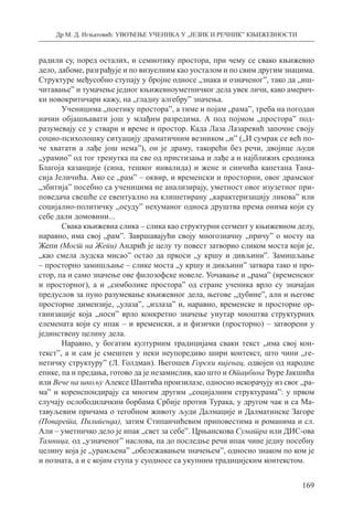 Др М. Д. Игњатовић: УВОЂЕЊЕ УЧЕНИКА У „ЈЕЗИК И РЕЧНИК” КЊИЖЕВНОСТИ
169
радили су, поред осталих, и семиотику простора, при чему се свако књижевно
дело, дабоме, разграђује и по визуелним као уосталом и по свим другим знацима.
Структуре међусобно ступају у бројне односе „знака и означеног”, тако да „иш-
читавање” и тумачење једног књижевноуметничког дела увек личи, како америч-
ки новокритичари кажу, на „гладну алгебру” значења.
Ученицима „поетику простора”, а тиме и појам „рама”, треба на погодан
начин објашњавати још у млађим разредима. А под појмом „простора” под-
разумевају се у ствари и време и простор. Када Лаза Лазаревић започне своју
социо-психолошку ситуацију драматичним везником „и” („И сумрак се већ по-
че хватати а лађе још нема”), он је драму, такорећи без речи, двојице људи
„урамио” од тог тренутка па све од пристизања и лађе а и најближих сродника
Благоја казанџије (сина, тешког инвалида) и жене и синчића капетана Тана-
сија Јеличића. Ако се „рам” – оквир, и временски и просторни, овог драмског
„збитија” посебно са ученицима не анализирају, уметност овог изузетног при-
поведача свешће се евентуално на клишетирану „карактеризацију ликова” или
социјално-политичку „осуду” нехуманог односа друштва према онима који су
себе дали домовини...
Свака књижевна слика – слика као структурни сегмент у књижевном делу,
наравно, има свој „рам”. Завршавајући своју многозначну „причу” о мосту на
Жепи (Мост на Жепи) Андрић је целу ту повест затворио сликом моста који је,
„као смела људска мисао” остао да пркоси „у кршу и дивљини”. Замишљање
– просторно замишљање – слике моста „у кршу и дивљини” затвара тако и про-
стор, па и само значење ове филозофске новеле. Уочавање и „рама” (временског
и просторног), а и „симболике простора” од стране ученика врло су значајан
предуслов за пуно разумевање књижевног дела, његове „дубине”, али и његове
просторне димензије, „улаза”, „излаза” и, наравно, временске и просторне ор-
ганизације која „носи” врло конкретно значење унутар мноштва структурних
еле­мената који су ипак – и временски, а и физички (просторно) – затворени у
јединствену целину дела.
Наравно, у богатим културним традицијама сваки текст „има свој кон-
текст”, а и сам је смештен у неки неупоредиво шири контекст, што чини „ге-
нетичку структуру” (Л. Голдман). Његошев Горски вијенац, одвојен од народне
епике, па и предања, готово да је незамислив, као што и Отаџбина Ђуре Јакшића
или Вече на шкољу Алексе Шантића произилазе, односно искорачују из свог „ра-
ма” и коренспондирају са многим другим „социјалним структурама”: у првом
случају ослободилачким борбама Србије против Турака, у другом чак и са Ма-
тавуљевим причама о тегобном животу људи Далмације и Далматинске Загоре
(Поварета, Пилипенда), затим Стипанчићевим приповестима и романима и сл.
Али – уметничко дело је ипак „свет за себе”. Црњанскова Суматра или ДИС-ова
Тамница, од „узначеног” наслова, па до последње речи ипак чине једну посебну
целину која је „урамљена” „обележавањем значењем”, односно знаком по ком је
и позната, а и с којим ступа у суодносе са укупним традицијским контекстом.
 