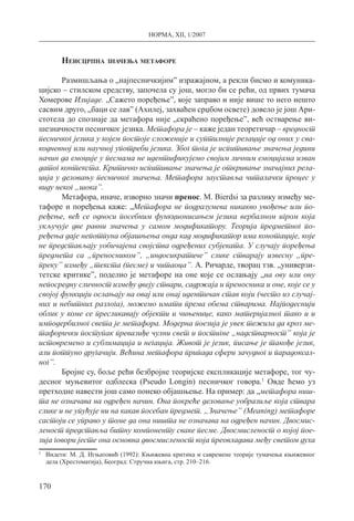 НОРМА, XII, 1/2007
170
Неисцрпна значења метафоре
Размишљања о „најпесничкијим” изражајном, а рекли бисмо и комуника-
цијско – стилском средству, започела су још, могло би се рећи, од првих тумача
Хомерове Илијаде. „Сажето поређење”, које заправо и није више то него нешто
сасвим друго, „баци се лав” (Ахилеј, захваћен срџбом освете) довело је још Ари­
стотела до спознаје да метафора није „скраћено поређење”, већ остварење ви-
шезначности песничког језика. Метафора је – каже један теоретичар – вредност
песничког језика у којем постоје сложеније и суптилније релације од оних у сва-
кодневној или научној употреби језика. Због тога је испитивање значења једини
начин да емоције у песмама не идентификујемо својим личним емоцијама изван
датог контекста. Критичко испитивање значења је откривање значајних рела-
ција у деловању песничког значења. Метафора зауставља читалачки процес у
виду неког „шока”.
Метафора, иначе, изворно значи пренос. М. Вierdsi за разлику између ме-
тафоре и поређења каже: „Метафора не подразумева никакво увођење или по-
ређење, већ се односи посебним функционисањем језика вербалном игром која
укључује две равни значења у самом модификатору. Теорија предметног по-
ређења даје непотпуна објашњења онда кад модификатор има конотације, које
не представљају уобичајена својства одређених субјеката. У случају поређења
предмета са „преносником”, „индосикратиче” слике стварају извесну „пре-
преку” између „текста (песме) и читаоца”. А. Ричарде, творац тзв. „универзи­
тетске критике”, поделио је метафоре на оне које се ослањају „на ову или ону
непосредну сличност између двеју ствари, садржаја и преносника и оне, које се у
својој функцији ослањају на овај или онај идентичан став који (често из случај-
них и небитних разлога), можемо имати према обема стварима. Најподеснији
облик у коме се пресликавају објекти и чињенице, како материјалног тако и и
имподербилног света је метафора. Модерна поезија је увек тежила да кроз ме-
тафорички поступак превазиђе чулни свет и постигне „надстварност” која је
истовремено и сублимација и негација. Живот је језик, писање је такође језик,
али потпуно другачији. Већина метафора припада сфери зачудног и парадоксал-
ног”.
Бројне су, боље рећи безбројне теоријске експликације метафоре, тог чу-
десног муњевитог одблеска (Рseudo Lоngin) песничког говора.1
Овде ћемо уз
претходне навести још само понеко објашњење. На пример: да „метафора ниш-
та не означава на одређен начин. Она покреће деловање уобразиље која ствара
слике и не упућује ни на какав посебан предмет. „Значење” (Меаning) метафоре
састоји се управо у томе да она ништа не означава на одређен начин. Двосмис-
леност представља битну компоненту сваке песме. Двосмисленост о којој пое-
зија говори јесте она основна двосмисленост која преовладава међу светом духа
1
	 Видети: М. Д. Игњатовић (1992): Књижевна критика и савремене теорије тумачења књижевног
дела (Хрестоматија), Београд: Стручна књига, стр. 210–216.
 