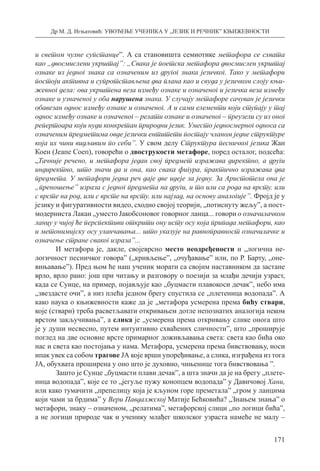 Др М. Д. Игњатовић: УВОЂЕЊЕ УЧЕНИКА У „ЈЕЗИК И РЕЧНИК” КЊИЖЕВНОСТИ
171
и светом чулне супстанце”. А са становишта семиотике метафора се схвата
као „двосмислени укрштај”: „Свака је поетска метафора двосмислен укрштај
ознаке из једног знака са означеним из другог знака језичког. Тако у метафори
постоји активна и супротстављена два плана као и свуда у језичком слоју књи-
жевног дела: ова укрштена веза између ознаке и означеног и језичка веза између
ознаке и узначеног у оба нарушена знака. У случају метафоре сачуван је језички
обавезан однос између ознаке и означеног. А и сами елементи који ступају у тај
однос између ознаке и означеног – релати ознаке и означеног – преузели су из оног
репертоара који нуди конкретан природни језик. Уместо једносмерног односа са
означеним предметима овде језички ентитети постају чланом једне структуре
која их чини видљивим по себи”. У свом делу Структура песничког језика Жан
Коен (Јеапе Соеп), говорећи о двострукости метафоре, поред осталог, подсећа:
„Тачније речено, и метафора један свој предмет изражава директно, а други
индиректно, што значи да и она, као свака фигура, практично изражава два
предмета. У метафори једна реч даје две идеје за једну. За Аристотела она је
„преношење” израза с једног предмета на други, и то или са рода на врсту. или
с врсте на род, или с врсте на врсту. или најзад, на основу аналогије”. Фројд је у
језику и фигуративности видео, сходно својој теорији, „потиснуту жељу”, а пост-
модерниста Лакан „уместо Јакобсоновог говорног ланца... говори о означилачком
ланцу у чијој ће перспективи открити ону исту осу која припада метафори, као
и метонимијску осу уланчавања... што указује на равноправност означилачке и
означење стране сваког израза”...
И метафора је, дакле, својеврсно место неодређености и „логична не-
логичност песничког говора” („кривљење”, „очуђавање” или, по Р. Барту, „оне-
вињавање”). Пред њом ће наш ученик морати са својим наставником да застане
врло, врло рано: још при читању и разговору о поезији за млађи дечији узраст,
када се Сунце, на пример, појављује као „буцмасти плавокоси дечак”, небо има
„звездасте очи”, а низ плећа једном брегу спустила се „плетеница водопада”. А
како наука о књижевности каже да је „метафора усмерена према бићу ствари,
које (ствари) треба расветљавати откривањем дотле непознатих аналогија неком
врстом закључивања”, а слика је „усмерена према откривању слике онога што
је у души несвесно, путем интуитивно схваћених сличности”, што „проширује
поглед на две основне врсте примарног доживљавања света: света као бића око
нас и света као постојања у нама. Метафора, усмерена према бивствовању, носи
ипак увек са собом трагове ЈА које врши упоређивање, а слика, изграђена из тога
ЈА, обухвата проширена у оно што је духовно, чињенице тога бивствовања ”.
Зашто је Сунце „буцмасти плави дечак”, а шта значи да је на брегу „плете-
ница водопада”, које се то „јегуље пужу конопцем водопада” у Давичовој Хани,
или како тумачити „препелицу која је кљуном горе преметала” „гром у ланцима
који чами за брдима” у Вери Павдалжској Матије Бећковића? „Знањем знања” о
метафори, знаку – означеном, „релатима”, метафорској слици „по логици бића”,
а не логици природе чак и ученику млађег школског узраста намеће не малу –
 