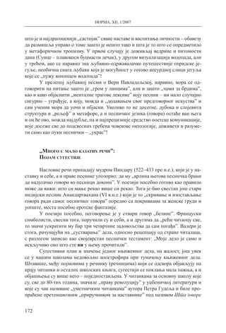 НОРМА, XII, 1/2007
172
што је и најдрагоценији „састојак” сваке наставе и васпитања личности – обавезу
да размишља управо о томе зашто је нешто тако и шта је то што се опредметило
у метафоричном тропизму. У првом случају је доживљај ведрине и питомости
дана (Сунце – плавокоси буцмасти дечак), у другом визуализација водопада, али
у трећем, ако се наравно зна љубавно-одржавалачко путешествије охридске је-
гуље, необична снага љубави која је могућност у готово апсурдној слици јегуља
које се „пужу конопцем водопада”!
У прелепој љубавној песми о Вери Павладољској, наравно, мора се од-
говорити на питање зашто је „гром у ланцима”, али и зашто „чами за брдима”,
као и како објаснити „менталне трагове лексике” коју песник – ни мало случајно
сигурно – уграђује, а коју, можда и „додавањем свог предговорног искуства” и
сам ученик мора да уочи и објасни. Уколико то не досегне, дубока и слојевита
структура и „рељеф” и метафоре, а и песничког језика (говора) остаће ван њега
и он ће ово, можда најдубље, па и најпрецизније средство поетске комуникације,
које досеже све до подсвесних гребена човекове онтологије, доживети и разуме-
ти само као пуки песнички – „украс”!
„Много с мало казатих речи”:
Појам сугестије
Насловне речи припадају мудром Пиндару (522–433 пре н.е.), који је у на-
ставку и себе, а и праве песнике упозорио: да му „врлина његова песничка брани
да надугачко говори ко песници докони”. У поезији посебно готово као правило
може да важи: што си мање рекао више си рекао. Тога је био свестан још стари
индијски песник Анандартвахана (VI в.н.е.) који је то „скривање и изостављање
говора ради самог песничког говора” поредио са покривкама за женске груди и
уопште, места посебне еротске фантазије.
У поезији посебно, неговорење је у ствари говор „белине”. Француски
симболисти, свесни тога, поручили су и себи, а и другима да „рећи читаоцу све,
то значи ускратити му бар три четвртине задовољства да сам погађа”. Валери је
стога, рачунајући на „сустварање” дела, односно рецепцију од стране читалаца,
с разлогом записао као својеврстан песнички тестамент: „Моје дело је само и
искључиво оно што сте ви у њему прочитали”.
Сугестивни план и значење једног књижевног дела, на жалост, још увек
се у нашим школама недовољно апострофира при тумачењу књижевног дела.
Штавише, међу појмовима у речнику (речницима) који се одскора објављују на
крају читанки и осталих школских књига, сугестији се поклања мала пажња, а и
објашњења су више него – поједностављена. У читанкама за основну школу које
су, све до 80-тих година, значиле „праву револуцију” у уџбеничкој литератури и
које су чак називане „уметничким читанкама” аутора Петра Гудеља и биле про-
праћене претенциозним „приручником за наставнике” под називом Шта говоре
 