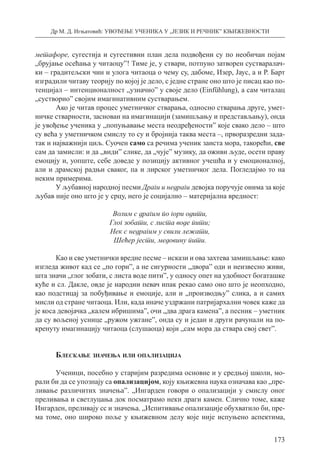 Др М. Д. Игњатовић: УВОЂЕЊЕ УЧЕНИКА У „ЈЕЗИК И РЕЧНИК” КЊИЖЕВНОСТИ
173
метафоре, сугестија и сугестивни план дела подвођени су по необичан појам
„брујање осећања у читаоцу”! Тиме је, у ствари, потпуно затворен сустваралач-
ки – градитељски чин и улога читаоца о чему су, дабоме, Изер, Јаус, а и Р. Барт
изградили читаву теорију по којој је дело, с једне стране оно што је писац као по-
тенцијал – интенционалност „узначио” у своје дело (Еinfühlung), а сам читалац
„сустворио” својим имагинативним сустварањем.
Ако је читав процес уметничког стварања, односно стварања друге, умет-
ничке стварности, заснован на имагинацији (замишљању и представљању), онда
је увођење ученика у „попуњавање места неодређености” које свако дело – што
су већа у уметничком смислу то су и бројнија таква места –, прворазредни зада-
так и најважнији циљ. Суочен само са речима ученик заиста мора, такорећи, све
сам да замисли: и да „види” слике, да „чује” музику, да оживи људе, осети праву
емоцију и, уопште, себе доведе у позицију активног учешћа и у емоционалној,
али и драмској радњи сваког, па и лирског уметничког дела. Погледајмо то на
неким примерима.
У љубавној народној песми Драги и недраги девојка поручује онима за које
љубав није оно што је у срцу, него је социјално – материјална вредност:
Волим с драгим по гори одити,
Глог зобати, с листа воде пити;
Нек с недрагим у свили лежати,
Шећер јести, медовину пити.
Као и све уметнички вредне песме – искази и ова захтева замишљање: како
изгледа живот кад се „по гори”, а не сигурности „двора” оди и неизвесно живи,
шта значи „глог зобати, с листа воде пити”, у односу опет на удобност богаташке
куће и сл. Дакле, овде је народни певач ипак рекао само оно што је неопходно,
као подстицај за побуђивање и емоције, али и „производњу” слика, а и самих
мисли од стране читаоца. Или, када иначе уздржани патријархални човек каже да
је коса девојачка „калем ибришима”, очи „два драга камена”, а песник – уметник
да су вољеној уснице „ружом ужгане”, онда су и један и други рачунали на по­
кренуту имагинацију читаоца (слушаоца) који „сам мора да ствара свој свет”.
Блескање значења или опализација
Ученици, посебно у старијим разредима основне и у средњој школи, мо-
рали би да се упознају са опализацијом, коју књижевна наука означава као „пре-
ливање различитих значења”. „Ингарден говори о опализацији у смислу оног
преливања и светлуцања док посматрамо неки драги камен. Слично томе, каже
Ингарден, преливају сс и значења. „Испитивање опализације обухватило би, пре-
ма томе, оно широко поље у књижевном делу које није испуњено аспектима,
 