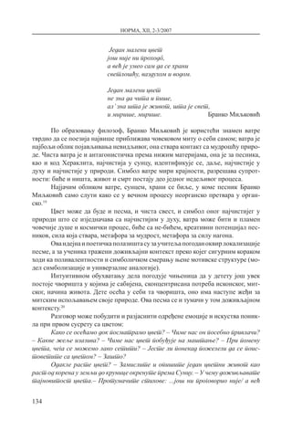 НОРМА, XII, 2-3/2007
134
Један малени цвет
још није ни проходô,
а већ је умео сам да се храни
светлошћу, ваздухом и водом.
Један малени цвет
не зна да чита и пише,
ал’зна шта је живот, шта је свет,
и мирише, мирише. Бранко Миљковић
По образовању филозоф, Бранко Миљковић је користећи знамен ватре
тврдио да се поезија највише приближава човековом миту о себи самом; ватра је
најбољи облик појављивања невидљивог, она ствара контакт са мудрошћу приро-
де. Чиста ватра је и антагонистичка према нижим материјама, она је за песника,
као и код Хераклита, најчистија у сунцу, идентификује се, даље, најчистије у
духу и најчистије у природи. Симбол ватре мири крајности, разрешава супрот-
ности: биће и ништа, живот и смрт постају део једног недељивог процеса.
Најјачим обликом ватре, сунцем, храни се биље, у коме песник Бранко
Миљковић само слути како се у вечном процесу неорганско претвара у орган­
ско.19
Цвет може да буде и песма, и чиста свест, и симбол оног најчистијег у
природи што се изједначава са најчистијим у духу, ватра може бити и пламен
човечије душе и космички процес, биће са не-бићем, креативни потенцијал пес-
ников, сила која ствара, метафора за мудрост, метафора за силу нагона.
Оваидејнаипоетичкаполазиштасузаучитељапогоданоквирлокализације
песме, а за ученика тражени доживљајни контекст преко којег сигурним кораком
ходи ка поливалентности и симболичком смерању њене мотивске структуре (мо-
дел симболизације и универзалне аналогије).
Интуитивном обухватању дела погодује чињеница да у детету још увек
постоје чворишта у којима је сабијена, сконцентрисана потреба исконског, мит-
ског, начина живота. Дете осећа у себи та чворишта, оно има наступе жеђи за
митским испољавањем своје природе. Ова песма се и тумачи у том доживљајном
контексту.20
Разговор може побудити и разјаснити одређене емоције и искуства поник-
ла при првом сусрету са цветом:
Како се осећамо док посматрамо цвет? – Чиме нас он посебно привлачи?
– Какве жеље изазива? – Чиме нас цвет побуђује на маштање­­­? – При помену
цвета, чега се можемо лако сетити? – Јесте ли понекад пожелели да се поис-
товетите са цветом? – Зашто?
Одакле расте цвет? – Замислите и опишите један цветни живот као
раст од корена у земљи до крунице окренуте према Сунцу. – У чему доживљавате
тајновитост цвета.– Протумачите стихове: ...још ни проговорио није/ а већ
 