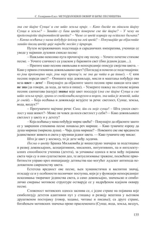 С. Голијанин-Елез: МЕТОДОЛОШКИ ОКВИР И БИЋЕ ПЕСНИШТВА
135
зна све тајне Сунца/ и све што земља крије. – Како бисте ви описали тајну
Сунца и земље? – Зашто су баш цвету поверене све те тајне? – У чему ви
препознајете тајновитост цвета? – Чиме се цвет издваја од осталих биљака?
– Каква осећања у нама побуђује поглед на леп цвет? – Покушајте да објасните
зашто писац цвету даје највеће место у природи.
Путем истраживачких подстицаја и сарадничких императива, ученици се
уводе у највиши духовни смисао песме:
– Пажљиво неколико пута прочитајте ову песму. – Уочите почетне стихове
песме. – Уочите сличност са уласком у бајковити свет (био једном један....).
– Пратите како песник оживљава и непосредније описује својства цвета. –
Како у првим стиховима доживљавамо цвет? (Погледај и помози се подстицајима:
ко још проговорио није, још није проход’о, не зна да чита и да пише). – С ким
песник пореди цвет? – Опишите које доживљаје, мисли и маштања побуђује ова
веза цвет – дете! – Покушајте да објасните зашто песник прво наводи шта цвет
не зна (да говори, да хода, да чита и пише). – Усмерите пажњу на стихове којима
песник саопштава (казује) знање које цвет поседује (зна све тајне Сунца и све
што земља крије, храни се светлошћи,ваздухом и водом, зна шта је живот, шта
је свет). – Која осећања и доживљаје везујете за речи: светлост, Сунце, земља,
вода, ваздух?21
– Протумачите мајчине речи: Сине, ти си моје сунце! – Шта уноси свет-
лост у наш живот?– Може ли човек да носи светлост у себи?–– Како доживљавате
светлост у цвету и у детету?
– Која осећања у нама побуђује мирис цвећа? – Покушајте да објасните зашто
се у завршним стиховима песме понавља реч мирише. – Како тумачите изреку да
душа мирише (мирисна душа). – Чија душа мирише? – Повежите све ове вредности
јединственог живота и света у круници једног цвета. — Како тумачите ову мисао:
Што је цвет у космосу, то је дете међу људима.
Песма о цвету Бранка Миљковића је вишеструко значајна за подстицање
и развој доживљајних, асоцијативних, мисаоних, интуитивних, па и интелекту-
алних способности ученика (детета), за уочавање односа и веза међу појавама
света чији су и они суштаствени део, те актуелизовање тражене, посвећене прво-
битности управо кроз иницијацију детињства као могућег људског антипода не-
дохватном савршенству цвета.
Естетска вредност ове песме, њен хуманистички и васпитни значај,
огледају се и у особености песничког поступка, који је у функцији непосреднијег
исказивања творачког јединства света, а само доживљајно, значењско и симбо-
личко смерање мотивске структуре остварује се у надређеном идејном оквиру
песме.
Сложеност мотивских односа заснива се, с једне стране на појавама које
симболизују дететов адаптивни пут у стицању и развоју вештина у његовом
друштвеном постојању (говор, ходање, читање и писање); са друге стране,
богаћењем мотивских значења преко праелемената (Сунце, вода, земља, ваздух,
 