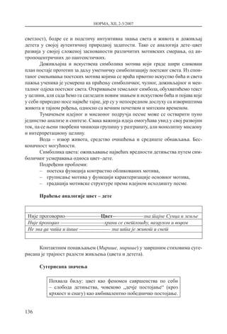 НОРМА, XII, 2-3/2007
136
светлост), бодре се и подстичу интуитивна знања света и живота и доживљај
детета у својој аутентичној природној задатости. Тако се аналогија дете–цвет
развија у својој сложеној заснованости различитих мотивских смерања, од ан-
тропоцентричних до пантеистичких.
Доживљајна и искуствена симболика мотива који граде шири сликовни
план постаје прототип за даљу уметничку симболизацију поетског света. Из спон-
таног смењивања поетских мотива којима се враћа првотно искуство бића и света
пажња ученика је усмерена ка праћењу симболичког, чулног, доживљајног и мен-
талног одјека поетског света. Откривањем темељног симбола, обухватићемо текст
у целини, али сада ћемо га сагледати новим знањем и искуством бића и појава које
у себи природно носе највеће тајне, јер су у непосредном дослуху са извориштима
живота и тајном рођења, односно са вечним почетком и митским временом.
Тумачењем идејног и мисаоног подручја песме може се остварити пуно
јединство анализе и синтезе. Свака важнија идеја омогућава увид у свој развојни
ток, па се њени творбени чиниоци групишу у разгранату, али монолитну мисаону
и интерпретациону целину.
Вода – извор живота, средство очишћења и средиште обнављања. Бес-
коначност могућности.
Симболика цвета: оживљавање највећих вредности детињства путем сим-
боличког усмеравања односа цвет–дете.
Подређени проблеми:
–– поетска функција контрастно обликованих мотива,
–– груписање мотива у функцији карактеризације основног мотива,
–– градација мотивске структуре према идејном исходишту песме.
Праћење аналогије цвет – дете
Није проговорио––––––––––––––Цвет––––––––––––зна тајне Сунца и земље
Није проходао –––––––––––––––––храни се светлошћу, ваздухом и водом
Не зна да чита и пише –––––––––––– зна шта је живот и свет
Контактним понављањем (Мирише, мирише) у завршним стиховима суге-
рисана је трајност радости живљења (цвета и детета).
Сугерисана значења
Похвала биљу: цвет као феномен савршенства по себи
– слобода детињства, човеково „дечје постојање“ (кроз
крхкост и снагу) као амбивалентно победничко постојање.
 