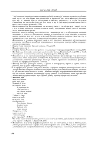 НОРМА, XII, 2-3/2007
138
3 	
Творбени знаци се гранају по свим слојевима, пробијају их и везују. Знаковни скуп којим је уобличен
неки мотив, лик или порука, има континуиран и вертикалан раст према квалитету уметничке
сугестије, те знаковни приступ подразумева истовремену радозналост за текући, подређени
и надређени део уметничке структуре, што значи да му је својствено јединство аналитичког и
синтетичко гледиште. (Николић, 1999)
4
	 Овим термином Лав Виготски именује оне активности које су следеће на реду у развоју детета,
а дете их може изводити и успешно решавати помоћу продуктивног вођења учитеља или неког
другог довољно компетентног.
5
Мишљење, машта и осећање, налазе се поготово у књижевном тексту, у међузависним односима,
допуњавају се и подстичу. Основна претпоставка да реципијент, па и онај најмлађи, интензивно
доживи књижевно дело јесте да уочи везе између бројних елемената књижевне структуре и све то
повеже са властитим животним па и скромним литерарним искуством.
	 Доживљавање и сазнавање књижевног дела не теку одвојено и сукцесивно, већ истовремено;
разумевање омогућава и продубљује доживљавање, а доживљавање подстиче дубље понирање у
значење и смисао дела.
6
	 Видети: Илија Мамузић: Чаролија читања, 1966, стр.48.
7	
Наведено дело, стр. 6.
8	
Манфред Науман, Књижевност и проблеми њене рецепције, Теорија рецепције, Нолит, Београд, 1978.
9	
Иво Тартаља, Непознате бележнице нашег познатог писца, „Политика“, 29. мај 1980, у: Илић,
Српски језик и књижевност у наставној теорији и пракси, 2006, стр. 196.
10	
Подсетимо се да сва европска деца певају (почињу стихове) у ритму трохеја. То је ритам лепог
скакања који прати вишак снаге и очараности. Кохерентност и сложеност песме потцртана је и
доследношћу ритмичке организације: ритам је остварен правилним понављањем ритмичких
целина, све строфе су исте дужине – секстине.
11 	
Простор има своје уобичајене одлике, у дужини и распоређивању краћих и дужих језичких
јединица, које су уједно и временске јединице.
12 	
Све строфе су исте дужине и увек је исти распоред у строфама: осмерац и два четверца поновљени по
два пута. Ритам је остварен и силабичком симетријом: осмерац је састављен од два четверца, а четверац
од две исте двосложне акценатске целине. Силабичка симетрија подразумева мноштво сталних пауза
које као моменат мировања интензивирају илузију кретања. У интонационаој равни паузе као знак
тишине омогућују јаче истицање звука у речима, у стиху и у целој строфи, односно песми.
13
	Пролећна зора
	 На истоку плавом
	 рујна зора руди:
	 Дижите се, децо,
	 дижите се, људи!
У мирису цвећа,
у бисерној роси,
она сваком здравље
и весеље носи.
	 Устале су пчеле,
	 подигло се цвеће,
	 са далеких гора
	 поветарац леће.
Кроз пољане травне
повија се река.
Одјекује небо
и гора далека.
	 Од здравља и среће
	 надимљу се груди.
	 Устаните, децо,
	 рујна зора руди!	 В. Илић
	 Ова песма малог читаоца забавља језичким сликама што се извлаче једна из друге попут склопиве
дечје играчке – маћушке. (Т. Цветковић, 2002)
14
	Има веровања да је сунце до рођења Христовог било као месец данас, а када се Христос родио,
добило је сунце светлост. Са рађањем Христовим родило се и сунце. Овде је јасан синкретизам
Христа са осталим соларним божанствима. (Стара српска религија и митологија, Чајкановић, 2003)
 