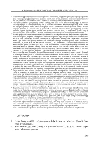 С. Голијанин-Елез: МЕТОДОЛОШКИ ОКВИР И БИЋЕ ПЕСНИШТВА
139
15
	Доантропоморфозесунцакоднасдошлојесамоумитологији,неурелигијиикулту.Врлојевероватно
да је у нашој старој религији било празника намењених сунцу, а летњим и зимским солистицијама
они би долазили у сезони Ивањдана и Божића, и везани су за та два хришћанска празника.
16	
Иако се појам ритма усваја тек у трећем разреду, овај врло важан елеменат структуре књижевног
текста укључује се у интерпретацију већ од почетка школовања. Ученици се уводе у ритма песме
већ од првог разреда преко бржег и споријег читања одређених стихова (весело, брже – тужно,
спорије). (Ближи се, ближи лето/ у души већ га слутим). Мотиви (лето, усне рујне у булкама
црвеним, сјајна царска круна, златна коса румених свитаца пуна) се међусобно условљавају и
спрежу сталним осциловањем њихових значења између сензорског и вишег менталног нивоа.
17
Седамјебројпланетарнихианђеоскихпоредакаинебескихборавишта;овајбројозначавасвеукупност
моралног поретка, енергије, свеукупност простора и времена (број четири симболише четири стране
земље и број три (небо): тотални динамизам и свеукупност универзума, свеукупност моралног
живот (три теологалне врлине : вера, нада и милосрђе и четири основне нрлине: опрез, умереност,
праведност и снага). Све ове вредности успешно су актуелизоване у соларној симболици песме.
Хипократу се приписује ова изрека: број седам својим тајним силама одржава у бићу све ствари: он
омогућава живот и кретање; он има утицај чак и на небеска тела.: седам дугиниј боја и седам нота
дијатонске лествице откривају број седам као регулатор треперења за која многа исконска предања
сматрају да су сама суштина материје. (Гербран – Шевалије, Речник симбола, 2004)
18
	Као студент Богдана Поповића Десанка Максимовић је усвајала његове естетичке ставове: Поповић
је недвосмислено истицао да је највећа уметност реалистичка, наиме она која добро и тачно одражава
природу. Тек кад дође уметник и од стоструке мешавине свих појединости прими свој утисак, и
помоћу одабраних и значајниох појединости тај утисак представи, на кипу, слици, драми и роману
– тек тада настаје и постаје уметничко дело. У том смислу цела би уметност требало да се назива
импресионистичком. Уметничко дело је по Поповићевом мишљењу адекватна (естетична) експресија
интересантне (естетичне) импресије. А у есеју Шекспиров ранг међу његовим друговима у поезији
и уметности закључује: Ма колико да је значајна импресија, то јесте предмет уметничко дела,
експресија, то јесте израда или вештина сачињава три четвртине вредности уметничког дела.
19
	Сврха ка којој тежи већина симбола Бранка Миљковића садржана је у симболици цвета: биљке
треба да кажу шта је човек, оне – као и ватра, као и камен треба да открију притајену реалност
живота; јер иду до смрти и натраг, јер помешају дан и ноћ и зачну слатке плодове. Помоћу сунчевог
етра биљна ћелија плоди животом материје које припадају каменом царству; она је видљиви пулс
трајања коме краја нема, она пориче вечну ноћ било чега у свету. Песник је долазио до песме кроз
слутњу и кроз интелект. Естетски критериј песме сматрао је моралним критеријем за песника;
савршенство – идеалом поезије. Песничка преонтолошка моћ схватања, у стању је, мисли
песник у друштву са Хајдегером, да открије присуство те првобитности у нама. А поседовање те
првобитности чини од нас живу експресију структуре света.
20
	За учитеља су важна и симболичка обележја која цвет има у митолошкој и хришћанској слици
света. Свети Јован Крститељ сматра да је цвет симбол душевних врлина. Цвет је симбол љубави и
склада који су владали у праисконској природи. Цвет се поистовећује са симболизмом детињства,
а на одређени начин и еденског стања, затим цвет је симбол достигнућа неког духовног стања ,
прoцват је резултат унутрашње алхемије, споја суштинеи даха, воде и ватре, цвет је једнак еликсиру
живота, цветање је повратак у центар, једном праисконском стању.
21
	Искуствена и доживљајна симболика гради пут ка даљој уметничкој симболизацији песме: Сунце–
божанство, приказивање божанства, излази и седа, има везу и са умрлима и са живима, пут од
земље до неба, подземље и објава новог дана, слика добра, разум света, извор светлости, топлине
и живота: његови зраци представљају небеске или духовне утицаје које прима земља.
	 Вода – извор живота, средство очишћења и средиште обнављања, бесконачност могућности.
Литература
1.	 Илић, Војислав (1981): Сабрана дела I–IV (приредио Милорад Павић), Бео-
град: Вук Караџић.
2.	 Максимовић, Десанка (1988): Сабране песме (I–VI), Београд: Нолит; Љуб­
љана: Младинска књига.
 