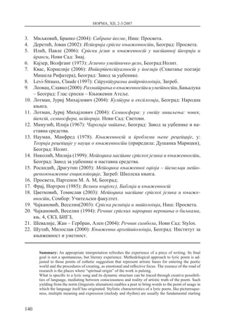 НОРМА, XII, 2-3/2007
140
3.	 Миљковић, Бранко (2004): Сабране песме, Ниш: Просвета.
4.	 Деретић, Јован (2002): Историја српске књижевности, Београд: Просвета.
5.	 Илић, Павле (2006): Српски језик и књижевност у наставној теорији и
пракси, Нови Сад: Змај.
6.	 Кајзер, Волфганг (1973): Језичко уметничко дело, Београд:Нолит.
7.	 Квас, Корнелије (2006): Интертекстуалност у поезији (Схватање поезије
Мишела Рифатера), Београд: Завод за уџбенике.
8.	 Levi-Strauss, Claude (1997): Структурална антропологија, Загреб.
9.	 Леовац,Славко(2000):Разматрањаокњижевностииуметности,Бањалука
– Београд: Глас српски – Књижевни Атеље.
10.	 Лотман, Јуриј Михајлович (2004): Култура и експлозија, Београд: Народна
књига.
11.	 Лотман, Јуриј Михајлович (2004): Семиосфера: у свету мишљења: човек,
текст, семиосфера, историја. Нови Сад: Светови.
12.	 Мамузић, Илија (1967): Чаролија читање, Београд: Завод за уџбенике и на-
ставна средства.
13.	 Науман, Манфред (1978). Књижевност и проблеми њене рецепције, у:
Теорија рецепције у науци о књижевности (приредила: Душанка Марицки),
Београд: Нолит.
14.	 Николић, Милија (1999): Методика наставе српског језика и књижевности,
Београд: Завод за уџбенике и наставна средства.
15.	 Росандић, Драгутин (2005): Методика књижевног одгоја – темељци мето­
дичкокњижевне енциклопедије, Загреб: Школска књига.
16.	 Просвета, Партенон М. А. М, Београд;
17.	 Фрај, Нортроп (1985): Велики код(екс), Библија и књижевност
18.	 Цветковић, Томислав (2003): Методика наставе српског језика и књиже­
вности, Сомбор: Учитељски факултет.
19.	 Чајкановић, Веселин(2003): Српска религија и митологија, Ниш: Просвета.
20.	 Чајкановић, Веселин (1994): Речник српских народних веровања о биљкама,
књ. 4, СКЗ, БИГЗ,
21.	 Шевалије, Жан – Гербран, Ален (2004): Речник симбола, Нови Сад: Stylos.
22.	 Шутић, Милослав (2000): Књижевна архетипологија, Београд: Институт за
књижевност и уметност.
Summary: An appropriate interpretation refreshes the experience of a piece of writing. Its final
goal is not a spontaneous, but literary experience. Methodological approach to lyric poem is ad-
justed to those points of esthetic suggestion that represent artistic bases for entering the poetic
world and the procedures of creating, as emotional and reflective focus. The essence of the road of
research is the places where “spiritual origin” of the work is pulsing.
What is specific to a lyric song and its dynamic structure can be traced through creative possibili-
ties of language, mediating between consciousness and reality of artistic truth of the poem. Such
yielding from the norm (linguistic alienation) enables a poet to bring words to the point of usage in
which the language itself has originated. Stylistic characteristics of a lyric poem, like picturesque-
ness, multiple meaning and expression (melody and rhythm) are usually the fundamental starting
 
