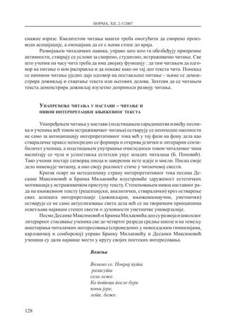 НОРМА, XII, 2-3/2007
128
снажне изразе. Квалитетом читања машти треба омогућити да смирено произ-
води асоцијације, а емоцијама да се с њима стопе до краја.
Развијањем читалачких навика, управо зато што га обезбеђују припремне
активности, стварају се услови за смирено, студиозно, истраживачко читање. Све
што ученик на часу чита треба да има двојаку функцију : да тим читањем да одго-
вор на питање о ком расправља и да покаже како он тај део текста чита. Понекад
се начином читања уједно даје одговор на постављено питање – њиме се демон-
стрира доживљај и схватање текста или његових делова. Захтеви да се читањем
текста демонстрира доживљај изузетно доприноси развоју читања.
Унапређење читања у настави – читање и
нивои интерпретације књижевног текста
Унапређењем читања у настави (подстицањем сарадништва између песни-
ка и ученика већ током истраживачког читања) остварују се неопходне околности
не само за антиципацију интерпретативног тока већ у тој фази на фону дела као
стваралачке праксе непосредно се формира и открива језички и литерарни сензи-
билитет ученика, а подстицањем унутрашње очигледноси током читалачког чина
васпитају се чула и успоставља естетски укус младих читалаца (Б. Поповић).
Тако ученик постаје сатворац писца и завереник исте идеје и мисли. Писац своје
дело намењује читаоцу, а оно своју реалност стиче у читаочевој свести.
Кратак осврт на методолошку страну интерпретативног тока песама Де-
санке Максимовић и Бранка Миљковића илустроваће здруженост естетичких
мотивација у истраживачком приступу тексту. Степеновањем нивоа наставног ра-
да на књижевном тексту (рецепцијски, аналитички, стваралачки) кроз остварење
свих аспеката интерпретације (доживљајни, књижевнонаучни, уметнички)
остварује се не само актуелизовање света дела већ се на творачким принципима
осветљава највиши степен свести о духовности уметничке универзалије.
ПесмеДесанкеМаксимовићиБранкаМиљковићадеосуразвојаишколског
литерарног стасавање ученика све до четвртог разреда средње школе и на темељу
анкетирања читалачких интересовања (спроведених у новосадским гимназијама,
карловачкој и сомборској) управо Бранку Миљковићу и Десанки Максимовић
ученици су дали највише место у кругу својих поетских интересовања.
Вожња
Возимо се. Покрај пута
разасута
села леже.
Ко потоци после буре
коњи јуре,
лете, беже.
 