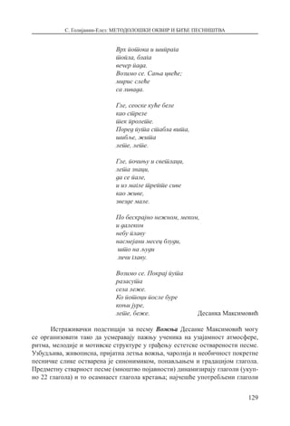 С. Голијанин-Елез: МЕТОДОЛОШКИ ОКВИР И БИЋЕ ПЕСНИШТВА
129
Врх потока и шипрага
топла, блага
вечер пада.
Возимо се. Сања цвеће;
мирис слеће
са ливада.
Гле, сеоске куће беле
као стреле
тек пролете.
Поред пута стабла вита,
шибље, жита
лете, лете.
Гле, почињу и светлаци,
лета знаци,
да се пале,
и из магле трепте сиве
као живе,
звезде мале.
По бескрајно нежном, меком,
и далеком
небу плаву
насмејани месец блуди,
што на људи
личи главу.
Возимо се. Покрај пута
разасута
села леже.
Ко потоци после буре
коњи јуре,
лете, беже.  Десанка Максимовић
Истраживачки подстицаји за песму Вожња Десанке Максимовић могу
се организовати тако да усмеравају пажњу ученика на узајамност атмосфере,
ритма, мелодије и мотивске структуре у грађењу естетске остварености песме.
Узбудљива, живописна, пријатна летња вожња, чаролија и необичност покретне
песничке слике остварена је синонимиком, понављањем и градацијом глагола.
Предметну стварност песме (мноштво појавности) динамизирају глаголи (укуп-
но 22 глагола) и то осамнаест глагола кретања; најчешће употребљени глаголи
 