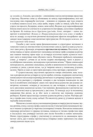 НОРМА, XII, 2-3/2007
130
су: возити се, бежати, прелетети – синонимика глагола интензивира представу
о кретању. Песничке слике су обликоване по начелу персонификовања, што као
последицу има очаравајући поступак – неживим се појавама даје чудо покрета
и осећања живота (села лете, сања цвеће, мирис слеће са ливада, куће беле као
стреле тек пролете, бескрајно, нежно, меко небо). Видимо да је персонификацији
блиска општа веза по сличности и супротности (метафора, сугестивно поређење
по брзини: Ко потоци после буре/коњи јуре/лете, беже; контраст – однос по-
кретног и непомичног: Возимо се. Покрај пута/разасута/ села леже; а такође и
веза по додиру, са изузетном ритмичко-мелодијским ефектом неодређеног при-
девског вида (завршне слике космичког пространства: По бескрајно нежном, ме-
ком/ и далеком/ небу плаву).
Улазећи у свет песме преко феноменолошког и структурног мотивског и
тематског плана до лингвистичког и стилистичког смисла, прати се како је учеста-
лост ових речи у функцији дочаравања кретања као путовања. Постепено, уче-
ничка пажња се преко динамичног смењивања мотивске грађе усмерава ка ритму
као главном чиниоцу преко којег се остварује естетичка норма љупкости поет-
ског света и инвентиван ниво обухвата текста. Помнијим праћењем смењивања
слика „у покрету“, уочава се да песма садржи инспирацију, занос и радост у
ослобођеним смисаоним, мелодијским и ритмичким везама.10
Преко доживљајне
непосредности, динамике смењивања, пуноће и живописности песничких слика,
ученици се уводе у ритам песме, где је творачко начело у понављању језичких
целина. Прати се како се просторни распоред стиха претвара у временски.11
У супротстављању акустичних вредности говора смисаоним, жив, поле-
тан и раздраган ритам остварен је путем краћих стихова, подржаних контактним
понављањем глагола који појачавају ритмичност и дочаравају трајање путовања.12
Увек је исти распоред у строфама: осмерац и два четверца поновљени по два
пута и силабичком симетријом: сваки стих представља јединство две једнаке си-
метричне половине: осмерац је састављен од два четверца, а четверац од две
исте двосложне акценатске целине. Све појмовне, функционалне и ритмичке це-
лине (синтагме) овде су преломљене у два стиха. То показује да је за песникињу
најважнији био ритам, да је због њега и синтагму као појмовну јединицу
разбијала. И риме представљају елеменат јединства ритма у песми. Распоред ри-
ма у строфи има сталну схему аабццб. По квалитету, риме су углавном женске и
најчешће вокализоване.
Мноштво сталних пауза у интонационој равни остварује јаче истицање зву-
кауречима,стиху,уцелојстрофи,односнопесми.Симетричнимсмењивањемзву-
ка и тишине сугерисано је окретање (клопарање) точкова. Контактна понављања
појачавају ритмичност и трајање путовања, понавља се читава строфа (као прва
и последња): она уоквирује поетски свет песме богатећи га новим значењима.
Начин структуирања строфа у уметничкој је сагласности са евокацијом пред-
метног света, јер и вожња претпоставља отварање нових хоризоната иза сваке
линије,односно окуке пута.
 