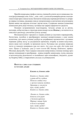 С. Голијанин-Елез: МЕТОДОЛОШКИ ОКВИР И БИЋЕ ПЕСНИШТВА
131
Пратећи понављања строфа и глагола, ученици ће уочити да је и понављање гла-
гола (редупликација) лете, беже....лете, лете, у улози интензивирања ритма и мелоди-
озности који прате смисао песме. Контактно понављање појачава ритмичност и дочара-
ва трајање путовања, градација слика је синхронизована са ритмичком актуелизацијом
брзине вожње као врхунца естетског дејства песме. Сугерисана значења (семантика)
поновљених речи уводе читаоца у путовање као трајање пријатности и радости.
Оснажен истраживачким подстицајима, читалац уочава да су ритам,
мелодија, избор мотива и структура композиције песме Вожња у сагласности са
смислом и реализују уметнички успелу целину.
Интенционалност предмета и појава језиком је (његовом изражајношћу,
богатством, пуноћом и преображајем значења) конкретизована у само неким
аспектима, док машта ученике упућује на дограђивање наговештеног: путовање
изражава дубоку жељу за унутрашњом променом, потребу за новим искуством,
много више него потребу за променом места. Путовање као духовни напредак
често се показује померањем дуж осе света. Али само они што због пута пут
чине; Прави су путници, срце је њино големо (Ш. Бодлер, Путовање, превод:
Милован Данојлић). Тако и крајњи смисаони оквир вожње ученици поимају кроз
процес иницијације и преображаја – вожња покреће доживљајну, чулну, мисаону
и интелектуалну радозналост и посвећеност кроз изненађење, зачудност, духов-
ну бодрину бића у стваралачком дослуху са универзумом.
Поетска слика као стециште
естетских дражи
Ближи се, ближи лето
Ближи се, ближи лето:
у души већ га слутим.
Помаља златну косу
у зрелим њивама жутим.
Зрикавци су ми рекли
које у путу срето′:
Ближи се, ближи лето.
Ближи се, ближи лето,
помаља усне рујне
у булкама црвеним.
Миришу ливаде бујне
и поља и шумарци
које у путу срето′:
Ближи се, ближи лето.
 