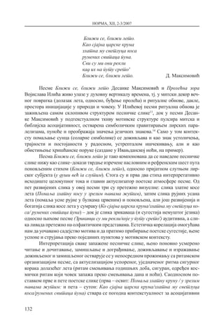 НОРМА, XII, 2-3/2007
132
Ближи се, ближи лето.
Као сјајна царске круна
златна му светлуца коса
румених свитаца пуна.
Сви су ми они рекли
кад их на путу срето′
Ближи се, ближи лето.  Д. Максимовић
Песме Ближи се, ближи лето Десанке Максимовић и Пролећна зора
Војислава Илића живо улазе у духовну вертикалу времена, тј. у митски декор веч-
ног повратка (долазак лета, односно, буђење пролећа) и ритуалне обнове, дакле,
простора иницијације у природи и човеку. У Илићевој песми ритуална обнова је
заживљена самом склопивом структуром песничке слике13
, док у песми Десан-
ке Максимовић у подтекстуалном ткиву мотивске структуре пулсира митска и
библијска асоцијативност, остварена симболичким гравитирањем лирских пара-
лелизама, пуноће и преображаја значења језичких знакова.14
Само у том контек-
сту помаљање сунца (соларне симболике) се доживљава и као знак устоличења,
трајности и постојаности у радосном, устрепталом ишчекивању, али и као
обистињење хришћанске поруке (саздане у Ивањданској ноћи, на пример).
Песма Ближи се, ближи лето је тако компонована да се наведене песничке
слике нижу као слике–докази тврдње изречене насловним и рефренским шест пута
поновљеним стихом (Ближи се, ближи лето), односно пријатном слутњом лир-
ског субјекта (у души већ га слутим). Стога су и прва два стиха интерпретативно
исходиште целокупног тока и главни актуелизатор поетске атмосфере песме. Од
пет развијених слика у овој песми три су претежно визуелне: слика златне косе
лета (Помаља златну косу у зрелим њивама жутим), затим слика рујних усана
лета (помаља усне рујне у булкама црвеним) и поновљена, али још развијенија и
богатија слика косе лета у сумраку (Ко сјајна царска круна/златна му светлуца ко-
са/ румених свитаца пуна) – док је слика зрикаваца (и сугестија немуштог језика)
односно њихове песме (Зрикавци су ми рекли/које у путу срето′) аудитивна, а сли-
ка ливада претежно на олфактичким представама. Естетичка корелација омогућава
нам да уочавамо садејство мотива и да пратимо прибирање поетске сугестије, њене
успоне и струјања преко појединих пунктова у мотивском контексту.
Интерпретација сваке запажене песничке слике, њено поновно усмерено
читање и дочитавање, замишљање и дограђивање, доживљавање и изражавање
доживљеног и замишљеног остварује се у непосредном прожимању са ритамском
организацијом песме, са актуелизацијом успореног, уједначеног ритма сигурног
корака долазећег лета (ритам смењивања годишњих доба, сигуран, одређен кос-
мички ритам који човек запажа преко смењивања дана и ноћи). Саодносном по-
ставком прве и пете поетске слике (прва – освит: Помаља златну круну / у зрелим
њивама жутим: и пета – сутон: Као сјајна царска круна/златна му светлуца
коса/румених свитаца пуна) ствара се погодна контекстуалност за асоцијативни
 