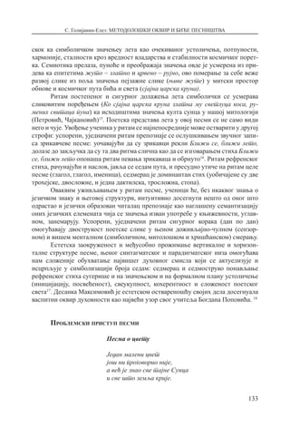 С. Голијанин-Елез: МЕТОДОЛОШКИ ОКВИР И БИЋЕ ПЕСНИШТВА
133
скок ка симболичком значењеу лета као очекиваног устоличења, потпуности,
хармоније, сталности кроз вредност владарства и стабилности космичког порет-
ка. Семиотика прелаза, пуноће и преображаја значења овде је усмерена из при-
дева ка епитетима жуто – златно и црвено – рујно, ово померање за себе веже
развој слике из поља значења пејзажне слике (њиве жуте) у митски простор
обнове и космичког пута бића и света (сјајна царска круна).
Ритам постепеног и сигурног долажења лета симболички се усмерава
сликовитим поређењем (Ко сјајна царска круна златна му светлуца коса, ру-
мених свитаца пуна) ка исходиштима значења култа сунца у нашој митологији
(Петровић, Чајкановић)15
. Поетска представа лета у овој песми се не само види
него и чује. Увођење ученика у ритам се најнепосредније може остварити у другој
строфи: успорени, уједначени ритам препознаје се ослушкивањем звучног запи-
са зрикавчеве песме: уочавајући да су зрикавци рекли Ближи се, ближи лето,
долазе до закључка да су та два ритма слична као да се изговарањем стиха Ближи
се, ближи лето опонаша ритам певања зрикаваца и обрнуто16
. Ритам рефренског
стиха, рачунајући и наслов, јавља се седам пута, и пресудно утиче на ритам целе
песме (глагол, глагол, именица), седмерац је доминантан стих (уобичајене су две
трохејске, двосложне, и једна дактилска, тросложна, стопа).
Оваквим уживљавањем у ритам песме, ученици ће, без икаквог знања о
језичком знаку и његовој структури, интуитивно досегнути нешто од оног што
одрастао и језички образован читалац препознаје као наглашену семантизацију
оних језичких елемената чија се значења изван употребе у књижевности, углав-
ном, занемарују. Успорени, уједначени ритам сигурног корака (дан по дан)
омогућавају двострукост поетске слике у њеном доживљајно-чулном (сензор-
ном) и вишем менталном (симболичном, митолошком и хришћанском) смерању.
Естетска заокруженост и међусобно прожимање вертикалне и хоризон-
талне структуре песме, њеног синтагматског и парадигматског низа омогућава
нам сложеније обухватање највишег духовног смисла који се актуелизује и
исцрпљује у симболизацији броја седам: седмерац и седмоструко понављање
рефренског стиха сугерише и на значењском и на формалном плану устоличење
(иницијацију, посвећеност), свеукупност, кохерентност и сложеност поетског
света17
. Десанка Максимовић је естетском оствареношћу својих дела досегнуала
васпитни оквир духовности као највећи узор свог учитеља Богдана Поповића. 18
Проблемски приступ песми
Песма о цвету
Један малени цвет
још ни проговорио није,
а већ је знао све тајне Сунца
и све што земља крије.
 