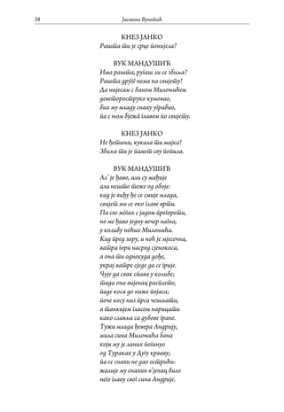 Јасмина Вучетић38
КНЕЗ ЈАНКО
Рашта ти је срце понијела?
ВУК МАНДУШИЋ
Има рашта, ругаш ли се збиља?
Рашта дрýгê нема на свијету!
Да нијесам с баном Милоњићем
деветороструко кумовао,
бих му младу снаху уграбио,
па с њом бјежâ главом по свијету.
КНЕЗ ЈАНКО
Не ђетињи, кукала ти мајка!
Збиља ти је памет сву попила.
ВУК МАНДУШИЋ
Ал’ је ђаво, али су мађије
али нешто теже од обоје:
кад је виђу ђе се смије млада,
свијет ми се око главе врти.
Па све мòгах с јадом прегорети,
но ме ђаво једну вечер нагна,
у колибу ноћих Милоњића.
Кад пред зору, и ноћ је мјесечна,
ватра гори насред сјенокоса,
а она ти однекуда дође,
украј ватре сједе да се грије.
Чује да свак спава у колибе;
тада она вијенац расплете,
паде коса до ниже појаса;
поче косу низ прса чешљати,
а танкијем гласом нарицати
како славља са дубове гране.
Тужи млада ђевера Андрију,
мила сина Милоњића бана
који му је ланих погинуо
од Тураках у Дугу крваву;
па се снахи не дао острићи:
жалије му снахин в’јенац било
него главу свог сина Андрије.
 
