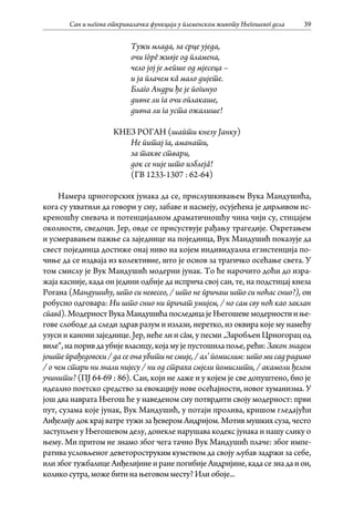 Сан и његова откривалачка функција у племенском животу Његошевог дела 39
Тужи млада, за срце уједа,
очи гòрê живје од пламена,
чело јој је љепше од мјесеца –
и ја плачем кâ мало дијете.
Благо Андри ђе је погинуо
дивне ли га очи оплакаше,
дивна ли га уста ожалише!
КНЕЗ РОГАН (шапти кнезу Јанку)
Не питај га, аманати,
за такве ствари,
док се није што изблејâ!
(ГВ 1233-1307 : 62-64)
Намера црногорских јунака да се, прислушкивањем Вука Мандушића,
кога су ухватили да говори у сну, забаве и насмеју, осујећена је дирљивом ис-
креношћу сневача и потенцијалном драматичношћу чина чији су, стицајем
околности, сведоци. Јер, овде се присуствује рађању трагедије. Окретањем
и усмеравањем пажње са заједнице на појединца, Вук Мандушић показује да
свест појединца достиже онај ниво на којем индивидуална егзистенција по-
чиње да се издваја из колективне, што је основ за трагичко осећање света. У
том смислу је Вук Мандушић модерни јунак. То ће нарочито доћи до изра-
жаја касније, када он једини одбије да исприча свој сан, те, на подстицај кнеза
Рогана (Мандушићу, што си невесео, / што не причаш што си ноћас снио?), он
робусно одговара: Ни што снио ни причат умијем, / но сам сву ноћ као заклан
спавâ).МодерностВукаМандушићапоследицајеЊегошевемодерностииње-
гове слободе да следи здрав разум и излази, неретко, из оквира које му намећу
узуси и канони заједнице. Јер, неће ли и сâм, у песми „Заробљен Црногорац од
виле“,напоривдаубијевласицу,којамујепустошилапоље,рећи:Законзнадем
јоште прађедовски/дасеонаубитинесмије,/ал’помислим:штомисадрадимо
/ о чем стари ни знали нијесу / ни од страха смјели помислити, / акамоли ђелом
учинити? (ПЈ 64-69 : 86). Сан, који не лаже и у којем је све допуштено, био је
идеално поетско средство за евокацију нове осећајности, новог хуманизма. У
још два наврата Његош ће у наведеном сну потврдити своју модерност: први
пут, сузама које јунак, Вук Мандушић, у потаји пролива, кришом гледајући
Анђелију док крај ватре тужи за ђевером Андријом. Мотив мушких суза, често
заступљен у Његошевом делу, донекле нарушава кодекс јунака и нашу слику о
њему. Ми притом не знамо због чега тачно Вук Мандушић плаче: због импе-
ратива условљеног деветороструким кумством да своју љубав задржи за себе,
илизбогтужбалицеАнђелијинеиранепогибијеАндријине,кадасезнадаион,
колико сутра, може бити на његовом месту? Или обоје...
 