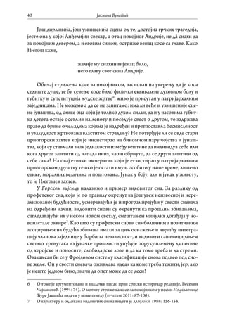 Јасмина Вучетић40
Још дирљивија, још узвишенија сцена од те, достојна грчких трагедија,
јесте она у којој Анђелијин свекар, а отац покојног Андрије, не дâ снахи да
за покојним девером, а његовим сином, остриже венац косе са главе. Како
Његош каже,
жалије му снахин вијенац било,
него главу свог сина Андрије.
Обичај стрижења косе за покојником, заснован на уверењу да је коса
седиште душе, те би сечење косе било физички еквивалент духовном болу и
губитку и супституција људске жртве6
, живо је присутан у патријархалним
заједницама. Не можемо а да се не запитамо: има ли веће и узвишеније сце-
не јунаштва, од слике оца који је толико духом силан, да и у часовима губит-
ка детета остаје осетљив на лепоту и поседује свест о другом, те задржава
право да брине о чељадима којима је надређен и претпоставља бесмисленост
и узалудност жртвовања властитом страдању? Не потврђује ли се овде стари
црногорски захтев који је инсистирао на биномном пару чојства и јунаш-
тва, који су стављали знак једнакости између вештине да индивидуа себе или
кога другог заштити од напада иних, као и обрнуто, да се други заштити од
себе сама? На овај етички императив који је егзистирао у патријархалном
црногорском друштву тешко је остати имун, особито у наше време, лишено
етике, моралних величина и поштовања. Јунак у боју, али и јунак у животу,
то је Његошев захтев.
У Горском вијенцу налазимо и пример видовитог сна. За разлику од
профетског сна, који је по правилу окренут ка још увек неизвесној и нере-
ализованој будућности, усмеравајући је и програмирајући у свести сневача
на одређени начин, видовити снови су окренути ка прошлим збивањима,
сагледавајући их у неком новом светлу, смештањем минулих догађаја у но-
вонастале оквире7
. Као што су профетски снови симболичним а позитивним
асоцирањем на будућа збивања имали за циљ оснажење и чвршћу интегра-
цију чланова заједнице у борби за независност, и видовити сан евоцирањем
светлих тренутака из јуначке прошлости упућује поруку племену да потиче
од херојске и поносите, слободарске лозе и да ка томе треба и да стреми.
Овакав сан би се у Фројдовом систему класификације снова подвео под сно-
ве жеље. Он у свести сневача оживљава идеал ка коме треба тежити, јер, ако
је нешто једном било, значи да опет може да се деси!
6	 О томе је аргументовано и зналачки писао први српски историчар религије, Веселин
Чајкановић (1994: 74). О мотиву стрижења косе за покојником у песми Из делаонице
Ђуре Јакшића видети у моме огледу (вучетић 2011: 87-100).
7	 О карактеру и одликама видовитих снова видети у: дамјанов 1988: 156-158.
 