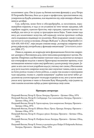 Јасмина Вучетић42
колективног духа. Ово је једна од битних његових функција у делу Петра
II Петровића Његоша, било да се ради о профетском, проспективном сну,
усмереном на будућа дешавања, или видовитом сну, који евоцира сећање на
минуле догађаје.
Сан, међутим, може бити и обесхрабрујући, са негативном, пора-
жавајућом поруком, и тада се он углавном не тиче читаве заједнице, већ
одређене задруге, односно братства, чије страдање, односно пропаст на-
вешћује, као што је то случај са трагедијом кнеза Бајка. Такви снови тада
нису део колективног искуства, већ најављују зачетак трагичког осећаја
света издвајањем индивидуе из колектива. Њих подједнако сањају и жене,
као што је то случај са песмама „Похара Жабљака“ и „Бој на Мартиниће (ос
424-439; 410-414)“, чији уводни стихови имају „истоврсну ониричко-про-
рочку рефлексију употребљану у функцији инкантације“ (вукићевић-јанко-
вић 2006: 57).
Овим се, наравно, не исцрпљује нити функционално богатство онирич-
ког дискурса у Његошевом делу, нити типолошка разноврсност његова. На-
против. Онирички слој Његошевог поетског опуса од изузетног је значаја и
као етнографски податак о животу Црногораца песниковог времена, и као
мотивациони моменат којем овај прибегава у даљем развоју тока радње. Је-
дино за шта смо остали ускраћени када је у питању свет снова у Његошевом
делу јесте властито ониричко искуство овог изузетног човека, који је, коли-
ко homo poeticus толико и homo politicus, а самим тим колико и пуноправни
члан заједнице, толико и „тајним влијанијем“ судбине или нечег већег до-
дељеном му улогом народног господара издвојен из ње, што у његов живот
уноси ноту трагизма и чини га блиским Вуку Мандушићу, који једини од
свих чланова колектива одбија да јавно приповеда своје снове.
Примарна литература
Петровић Његош, Петар II. Пјесме. Београд: Просвета – Цетиње: Обод, 1974.
Петровић Његош, Петар II. Свободијада. Глас каменштака. Београд: Просвета –
Цетиње: Обод, 1974.
Петровић Његош, Петар II. Горски вијенац. Луча микрокозма. Београд: Просвета –
Цетиње: Обод, 1974.
Петровић Његош, Петар II. Шћепан Мали. Проза. Преводи. Београд: Просвета –
Цетиње: Обод, 1974.
Петровић Његош, Петар II. Огледало српско. Београд: Просвета – Цетиње: Обод,
1974.
Петровић Његош, Петар II. Изабрана писма. Београд: Просвета – Цетиње: Обод,
1974.
Петровић Његош, Петар II. Речник уз целокупна дела Петра II Петровића Његоша.
Београд: Просвета – Цетиње: Обод, 1974.
 