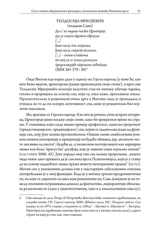 Сан и његова откривалачка функција у племенском животу Његошевог дела 31
ТЕОДОСИЈА МРКОЈЕВИЋ
(владици Сави)
Да л’ не видиш чисто Црногорце
јер су злијем трагом обрнули.
[...]
ђаво им је очи засјенио,
ђаво им је свијест полокао.
[...] – снови и гатања
по свој су се земљи разасули
предскажујућ страшна собитија.
(ШМ 361-379 : 30)2
Овде Његош иде корак даље у односу на Горски вијенац (у коме ће, као
што ћемо видети, црногорски јунаци приповедати своје снове), и кроз лик
Теодосијe Мркојевићa исказује властити став по питању обичаја чарања,
гатања и прорицања на основу сна, који су, како каже, преплавили земљу.
Просветитељска и рационалистичка црта у Његоша овде је превладала и
утицала на то да он оспори легитимност сна, коме је романтизам био изу-
зетно наклоњен.
Но, вратимо се Горском вијенцу. Као што је речено, уочи истраге потури-
ца, Црногорци јавно излажу своје снове, како би прекратили време на стра-
жи. У стиховима који следе имамо пример профетског, односно пророчког
(предестинацијског, предикцијског) сна, којим се задовољава једна од функ-
ција сна, коју Јунг назива проспективном. Овакви снови симболичким јези-
ком сневача упозоравају и припремају на будућа збивања, јер „несвесно чес-
то зна више од свести“, будући да „у несвесном постоји нешто као априорно
знање или боље ’присуство’ догађаја, које је лишено сваке каузалне основе“
(настовић 2008: 42). Јунг нерадо овај тип сна назива пророчким, „пошто
онда човек лако прихвата да је сан нека врста Психопомпуса, који је у стању
да на основу надмоћног знања пружи животу непогрешиви правац“ (исто).
Мотив сна у књижевним делима још у најстаријим забележеним списима
употребљаван је у овој функцији. Када је у питању српски предромантички
еп, на који се директно ослања наш романтички еп, Сава Дамјанов је на те-
мељу опсежних истраживања доказао да фантастика „најизразитије обележа-
ва религиозни еп (како у квантитативном, тако и у квалитативном смислу),
2	 Сви наводи из дела Петра II Петровића Његоша биће означени скраћеницама, на
следећи начин: ГВ: Горски вијенац; ШМ: Шћепан мали; ОС: Огледало српско. Сва
издања су из 1974. године, а издавачи су „Обод“ – Цетиње и „Просвета“ – Београд.
Први број иза скраћенице означава број стиха (ако су у питању поетска дела), а други
страну на којој је стих, одн. текст наведен.
 