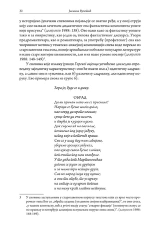 Јасмина Вучетић32
у историјско-јуначким спевовима појављује се знатно ређе, а у оној струји
коју смо назвали зачетком дидактичног епа фантастичка компонента уоште
није присутна“ (дамјанов 1988: 138). Ово важи како за фантастику уопште
тако и за ониристику, као један од типова фантастичког дискурса. Узори
предромантичара, као и романтичара, за употребу (профетског) сна као
чворишног мотива у тематско-сижејној композицији спева воде порекло из
старозаветних текстова, новије хришћанске побожно-популарне литературе
и наше старе житијне књижевности, али и из наше усмене поезије (дамјанов
1988: 148-149)3
.
У сновима које излажу јунаци Горског вијенца уочићемо доследно спро-
ведену заједничку карактеристику: они ће имати или а) идентичну садржи-
ну, а самим тим и тумачење, или б) различиту садржину, али идентичну по-
руку. Ево примера снова из групе б):
Зора је; буде се и дижу.
ОБРАД
Да ви причам што ми се приснило!
Народа се бјеше много дигло,
као некуд да крсте носимо;
сунце пече да очи искоче,
и тврђа је кудијен идемо.
Док сидемо кâ на ово поље,
починемо под једну јабуку,
испод које и поточић враше.
Сви се у хлад под њом сабијемо,
уберемо зрелијех јабуках,
као цукар свака бјеше слатка;
поп очита под њом еванђеље.
У то доба пет Мартиновићах
дигоше се један за другијем
и за њима три четири друга.
Сав их народ гледа куд одоше;
а они ти стубе, те уз цркву:
на олтар се од цркве попеше
и на њему крст златни метнуше.
3	 У сновима заступљеним у старозаветном корпусу текстова који су врло често про-
рочког типа Бог се „обраћа људима (углавном својим изабраницима)“, те они стога,
„у таквом контексту, већ a priori имају статус ’стварне фикције’ (поменути статус се
по правилу и потврђује доцнијим испуњењем поруке ових снова)“. (дамјанов 1988:
148-149).
 