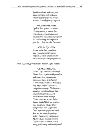 Сан и његова откривалачка функција у племенском животу Његошевог дела 33
Крст засија кâ на гори сунце
и сав народ на ноге устаде,
часноме се крсту поклонише.
У томе се разбудих од страха.
ВУК МИЋУНОВИЋ
Срећан био, дивно ли си снио!
На чудо сам и ја на сан био
бранећи се од нечијих пасах,
и пет шест сам мачем пресјекао.
Да сам ђегођ у чету кренуо,
доиста се бих поклâ с Турцима.
СЕРДАР ЈАНКО
Ја сам ноћас био у сватове
и са булом женио Богдана;
у цркву је нашу покрстисмо,
покрстисмо, па их привјенчасмо.
Турци један за другијем сви одоше, љуто сјетни.
СЕРДАР ВУКОТА
Ја сам Озра ноћас на сан гледâ.
Бјесмо пошли двјеста Озринићах,
и толико поћерали коњах,
да узмемо пуње аранђелско.
И врати се с пићем из Котора;
поју људи, гађу из пушаках;
кад дођосмо наврх Поточинах,
али сједе око триста другах,
на свакога зелена долама,
на свакога токе и оружје.
Помислимо: ко ће оно бити?
Какви гости? Није им вријеме!
Кад али је оно стари Озро
и бирани за њим Озринићи
(није од њих ниједнога жива);
пуче на нас сваке грдне јаде
што у Чеву цркву не градимо
Аранђелу, да ни свуд помага.
Ондена се мало не покласмо,
и сад дрхтим од његова страха!
 