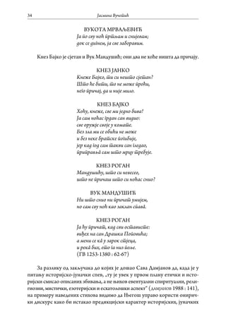 Јасмина Вучетић34
ВУКОТА МРВАЉЕВИЋ
Ја по сву ноћ пртљам и снијевам;
док се дигнем, ја све заборавим.
Кнез Бајко је сјетан и Вук Мандушић; они два не хоће ништа да причају.
КНЕЗ ЈАНКО
Кнеже Бајко, ти си нешто сјетан?
Што ће бити, то не може проћи,
него причај, да и није мило.
КНЕЗ БАЈКО
Хоћу, кнеже, све ми једно бива!
Ја сам ноћас грдан сан видио:
све оружје своје у комате.
Без зла ми се обићи не може
и без неке братске погибије,
јер кад год сам такви сан гледао,
приправљâ сам што мрцу требује.
КНЕЗ РОГАН
Мандушићу, што си невесео,
што не причаш што си ноћас снио?
ВУК МАНДУШИЋ
Ни што снио ни причат умијем,
но сам сву ноћ као заклан спавâ.
КНЕЗ РОГАН
Ја ћу причат, кад сви остависте:
виђех на сан Драшка Поповића;
а мени се кâ у зарок стјеца,
и рекâ бих, ето га низ поље.
(ГВ 1253-1380 : 62-67)
За разлику од закључака до којих је дошао Сава Дамјанов да, када је у
питању историјско-јуначки спев, „ту је увек у првом плану етички и исто-
ријски смисао описаних збивања, а не њихов евентуални спиритуални, рели-
гиозни, мистички, езотеријски и есхатолошки аспект“ (дамјанов 1988 : 141),
на примеру наведених стихова видимо да Његош управо користи онирич-
ки дискурс како би истакао предикцијски карактер историјских, јуначких
 