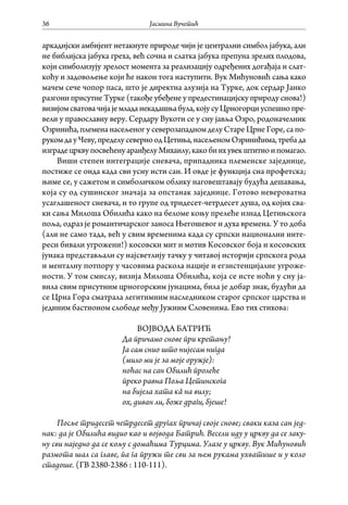 Јасмина Вучетић36
аркадијски амбијент нетакнуте природе чији је централни симбол јабука, али
не библијска јабука греха, већ сочна и слатка јабука препуна зрелих плодова,
који симболизују зрелост момента за реализацију одређених догађаја и слат-
коћу и задовољење који ће након тога наступити. Вук Мићуновић сања како
мачем сече чопор паса, што је директна алузија на Турке, док сердар Јанко
разгони присутне Турке (такође убеђене у предестинацијску природу снова!)
визијомсватовачијајемладанекадашњабула,којусуЦрногорциуспешнопре-
вели у православну веру. Сердару Вукоти се у сну јавља Озро, родоначелник
Озринића, племена насељеног у северозападном делу Старе Црне Горе, са по-
рукомдауЧеву,пределусеверноодЦетиња,насељеномОзринићима,требада
изградецрквупосвећенуаранђелуМихаилу,какобиихувекштитиоипомагао.
Виши степен интеграције сневача, припадника племенске заједнице,
постиже се онда када сви усну исти сан. И овде је функција сна профетска;
њиме се, у сажетом и симболичком облику наговештавају будућа дешавања,
која су од сушинског значаја за опстанак заједнице. Готово невероватна
усаглашеност сневача, и то групе од тридесет-четрдесет душа, од којих сва-
ки сања Милоша Обилића како на беломе коњу прелеће изнад Цетињскога
поља, одраз је романтичарског заноса Његошевог и духа времена. У то доба
(али не само тада, већ у свим временима када су српски национални инте-
реси бивали угрожени!) косовски мит и мотив Косовског боја и косовских
јунака представљали су најсветлију тачку у читавој историји српскога рода
и менталну потпору у часовима раскола нације и егзистенцијалне угроже-
ности. У том смислу, визија Милоша Обилића, која се исте ноћи у сну ја-
вила свим присутним црногорским јунацима, била је добар знак, будући да
се Црна Гора сматрала легитимним наследником старог српског царства и
јединим бастионом слободе међу Јужним Словенима. Ево тих стихова:
ВОЈВОДА БАТРИЋ
Да причамо снове при кретању!
Ја сам снио што нијесам нигда
(мило ми је за моје оружје):
ноћас на сан Обилић пролеће
преко равна Поља Цетинскога
на бијела хата кâ на вилу;
ох, диван ли, боже драги, бјеше!
Посље тридесет четрдесет другах причај своје снове; сваки каза сан јед-
нак: да је Обилића видио као и војвода Батрић. Весели иду у цркву да се заку-
ну сви наједно да се кољу с домаћима Турцима. Улазе у цркву. Вук Мићуновић
размота шал са главе, па га пружи те сви за њем рукама ухватише и у коло
стадоше. (ГВ 2380-2386 : 110-111).
 