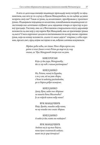 Сан и његова откривалачка функција у племенском животу Његошевог дела 37
А шта се деси када емоције индивидуе превладају њену потребу за зајед-
ништвом, као што је то случај са Вуком Мандушићем, па он одбије да јавно
исприча свој сан? Такав се јунак, од колективног, преображава у трагичког
јунака. Издвајањем појединца из колектива, освешћавањем индивидуалне ег-
зистенције као легитимно отуђивог дела заједнице отвара се простор за раз-
вој трагедије. Уистину, има ли у Његошевом стваралачком опусу дирљивије
исповести од оне коју у сну изриче Вук Мандушић, има ли трагичнијег јунака
од њега? Снага изреченог долази из неочекиваности на коју нисмо спремни:
јунак, који на концу исповести „плаче к’а мало дијете“ открива у себи огро-
ман, прелеп свет, пред којим застајемо и ми, вођени сличним искушењем:
Мртво доба ноћи, све спава. Неко збори кроза сан;
дигни се кнез Јанко и кнез Роган да виде ко је, кад
онамо, ал’ Вук Мандушић говори као на јави.
КНЕЗ РОГАН
Који су ти јади, Мандушићу,
те се сву ноћ с неким разговараш?
КНЕЗ ЈАНКО
Не, Рогане, немој га будити,
е он у сан, кâ на јави збори;
е ћемо га штогод распитати,
да се барем добро исмијемо.
КНЕЗ ЈАНКО
Дану, Вуче, што оно збораше
за нашега бана Милоњића?
Је ли чегрст каква међу вама?
ВУК МАНДУШИЋ
Није, брате, ништа међу нама,
но му нешто око снахе зборим.
КНЕЗ ЈАНКО
А што је то, кажи ми натајно!
ВУК МАНДУШИЋ
Љепша му је од виле бијеле,
нема пуно осамнаест љетах;
живо ми је срце понијела!
 