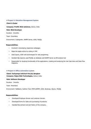 # Project 3: Education Management System
Client in Dubai
Company: Prolific Web solutions, Calicut, India
Role: Web Developer
Duration: 6months
Team: 5members
Environment: CodeIgniter, WAMP Server, AJAX, MySQL
Responsibilities:
• Involved in developing responsive webpages.
• Made the pages active by coding in PHP.
• Used Jquery, AJAX web technologies for web programing.
• Handled SQL Queries used MySQL as database and WAMP Server as DB analysis tool
• Responsible for studying functionality of the applications, creating and analyzing the Use Case docs and Data Flow
Diagrams.
# Project 4: Office automation system
Client: Techyempo InfoTech Pvt.Ltd, Banglore
Company: Pajios Web Technologies, Calicut, India
Role: Software Developer
Duration: 3months
Team: 4members
Environment: NetBeans, Sublime Text, PHP4,XAMPP, AJAX, Bootsrap, JQuery, MySQL
Responsibilities:
• Developed Employee domain and customer domain.
• Developed forms for Sales and purchasing of products.
• Handled Recruitment and job history of the company .
 
