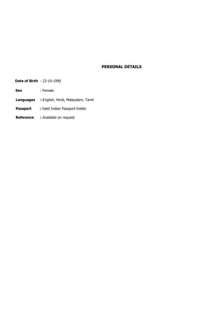 PERSONAL DETAILS
Date of Birth : 23-10-1990
Sex : Female.
Languages : English, Hindi, Malayalam, Tamil
Passport : Valid Indian Passport holder
Reference : Available on request
 