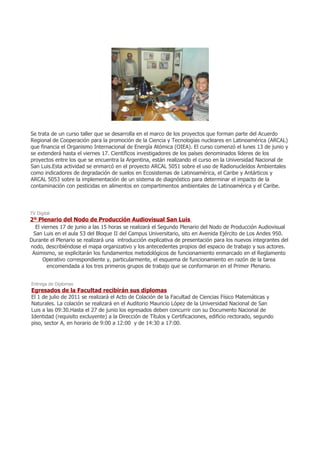 Se trata de un curso taller que se desarrolla en el marco de los proyectos que forman parte del Acuerdo
Regional de Cooperación para la promoción de la Ciencia y Tecnologías nucleares en Latinoamérica (ARCAL)
que financia el Organismo Internacional de Energía Atómica (OIEA). El curso comenzó el lunes 13 de junio y
se extenderá hasta el viernes 17. Científicos investigadores de los países denominados líderes de los
proyectos entre los que se encuentra la Argentina, están realizando el curso en la Universidad Nacional de
San Luis.Esta actividad se enmarcó en el proyecto ARCAL 5051 sobre el uso de Radionucleídos Ambientales
como indicadores de degradación de suelos en Ecosistemas de Latinoamérica, el Caribe y Antárticos y
ARCAL 5053 sobre la implementación de un sistema de diagnóstico para determinar el impacto de la
contaminación con pesticidas en alimentos en compartimentos ambientales de Latinoamérica y el Caribe.




TV Digital
2º Plenario del Nodo de Producción Audiovisual San Luis
  El viernes 17 de junio a las 15 horas se realizará el Segundo Plenario del Nodo de Producción Audiovisual
 San Luis en el aula 53 del Bloque II del Campus Universitario, sito en Avenida Ejército de Los Andes 950.
Durante el Plenario se realizará una introducción explicativa de presentación para los nuevos integrantes del
nodo, describiéndose el mapa organizativo y los antecedentes propios del espacio de trabajo y sus actores.
 Asimismo, se explicitarán los fundamentos metodológicos de funcionamiento enmarcado en el Reglamento
     Operativo correspondiente y, particularmente, el esquema de funcionamiento en razón de la tarea
        encomendada a los tres primeros grupos de trabajo que se conformaron en el Primer Plenario.


Entrega de Diplomas
Egresados de la Facultad recibirán sus diplomas
El 1 de julio de 2011 se realizará el Acto de Colación de la Facultad de Ciencias Físico Matemáticas y
Naturales. La colación se realizará en el Auditorio Mauricio López de la Universidad Nacional de San
Luis a las 09:30.Hasta el 27 de junio los egresados deben concurrir con su Documento Nacional de
Identidad (requisito excluyente) a la Dirección de Títulos y Certificaciones, edificio rectorado, segundo
piso, sector A, en horario de 9:00 a 12:00 y de 14:30 a 17:00.
 