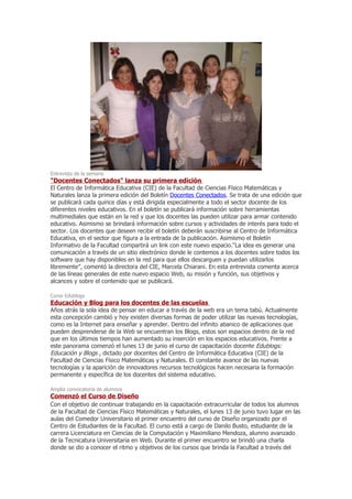 Entrevista de la semana
"Docentes Conectados" lanza su primera edición
El Centro de Informática Educativa (CIE) de la Facultad de Ciencias Físico Matemáticas y
Naturales lanza la primera edición del Boletín Docentes Conectados. Se trata de una edición que
se publicará cada quince días y está dirigida especialmente a todo el sector docente de los
diferentes niveles educativos. En el boletín se publicará información sobre herramientas
multimediales que están en la red y que los docentes las pueden utilizar para armar contenido
educativo. Asimismo se brindará información sobre cursos y actividades de interés para todo el
sector. Los docentes que deseen recibir el boletín deberán suscribirse al Centro de Informática
Educativa, en el sector que figura a la entrada de la publicación. Asimismo el Boletín
Informativo de la Facultad compartirá un link con este nuevo espacio.“La idea es generar una
comunicación a través de un sitio electrónico donde le contemos a los docentes sobre todos los
software que hay disponibles en la red para que ellos descarguen y puedan utilizarlos
libremente”, comentó la directora del CIE, Marcela Chiarani. En esta entrevista comenta acerca
de las líneas generales de este nuevo espacio Web, su misión y función, sus objetivos y
alcances y sobre el contenido que se publicará.

Curso Edublogs
Educación y Blog para los docentes de las escuelas
Años atrás la sola idea de pensar en educar a través de la web era un tema tabú. Actualmente
esta concepción cambió y hoy existen diversas formas de poder utilizar las nuevas tecnologías,
como es la Internet para enseñar y aprender. Dentro del infinito abanico de aplicaciones que
pueden desprenderse de la Web se encuentran los Blogs, estos son espacios dentro de la red
que en los últimos tiempos han aumentado su inserción en los espacios educativos. Frente a
este panorama comenzó el lunes 13 de junio el curso de capacitación docente Edublogs:
Educación y Blogs , dictado por docentes del Centro de Informática Educativa (CIE) de la
Facultad de Ciencias Físico Matemáticas y Naturales. El constante avance de las nuevas
tecnologías y la aparición de innovadores recursos tecnológicos hacen necesaria la formación
permanente y específica de los docentes del sistema educativo.

Amplia convocatoria de alumnos
Comenzó el Curso de Diseño
Con el objetivo de continuar trabajando en la capacitación extracurricular de todos los alumnos
de la Facultad de Ciencias Físico Matemáticas y Naturales, el lunes 13 de junio tuvo lugar en las
aulas del Comedor Universitario el primer encuentro del curso de Diseño organizado por el
Centro de Estudiantes de la Facultad. El curso está a cargo de Danilo Busto, estudiante de la
carrera Licenciatura en Ciencias de la Computación y Maximiliano Mendoza, alumno avanzado
de la Tecnicatura Universitaria en Web. Durante el primer encuentro se brindó una charla
donde se dio a conocer el ritmo y objetivos de los cursos que brinda la Facultad a través del
 