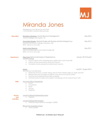 MJ
Miranda Jones
2920 Bethany Lane, Ellicott City, MD 21042
T: 410-978-0224 E: jonesmr14@juniata.edu
Education Bachelor of Business, Human Resource Management May 2016
Juniata College,Huntingdon, PA
Associates Degree, General Studies with Business and Technology Focus May 2015
Howard Community College, Columbia, MD
GPA: 3.46 on a 4.0 scale
High School Diploma May 2011
Marriotts Ridge HighSchool,Marriottsville,MD
GPA: 3.72 on a 4.0 scale
Experience
Skills
Peer Tutor,Behavioral Analysis of Organizations January 2015-Present
Juniata College
 Assist students withcomprehension,application,and study skills
 Submit writtenassessments after eachsession
 Complete hourly preparationbefore each session
Nanny July 2011-August 2014
Michael and Jennifer Dare
 Employed 40 hours a week taking care of three childrenages six, eight,and ten
 Researched and arranged academic and extracurricular activities
 Created and implementeda daily schedule
 Communicated a daily status report to employers at the close of each shift
Microsoft Office Capabilities
 Word
 PowerPoint
 Excel
 Access
 Publisher
Honors
and
Activities
Juniata College Cheerleading Team
 Captain
Juniata College ONE Chapter
 Treasurer responsible for a budget of $200
Ellicott CityAssemblyof God
 Youth Leader
References Available Upon Request
 